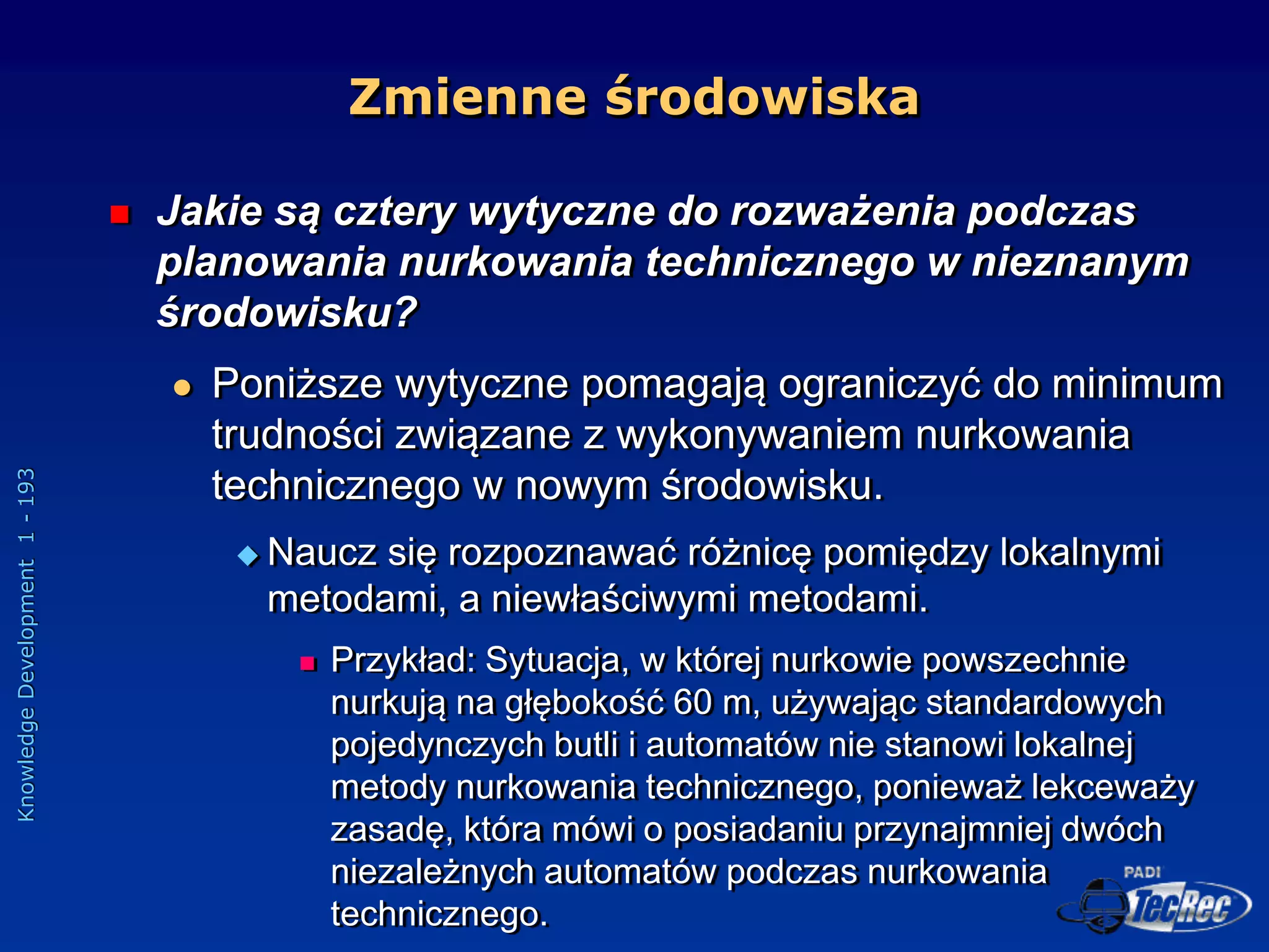 Knowledge
Development
1
-
193
 Jakie są cztery wytyczne do rozważenia podczas
planowania nurkowania technicznego w nieznanym
środowisku?
 Poniższe wytyczne pomagają ograniczyć do minimum
trudności związane z wykonywaniem nurkowania
technicznego w nowym środowisku.
 Naucz się rozpoznawać różnicę pomiędzy lokalnymi
metodami, a niewłaściwymi metodami.
 Przykład: Sytuacja, w której nurkowie powszechnie
nurkują na głębokość 60 m, używając standardowych
pojedynczych butli i automatów nie stanowi lokalnej
metody nurkowania technicznego, ponieważ lekceważy
zasadę, która mówi o posiadaniu przynajmniej dwóch
niezależnych automatów podczas nurkowania
technicznego.
Zmienne środowiska
 
