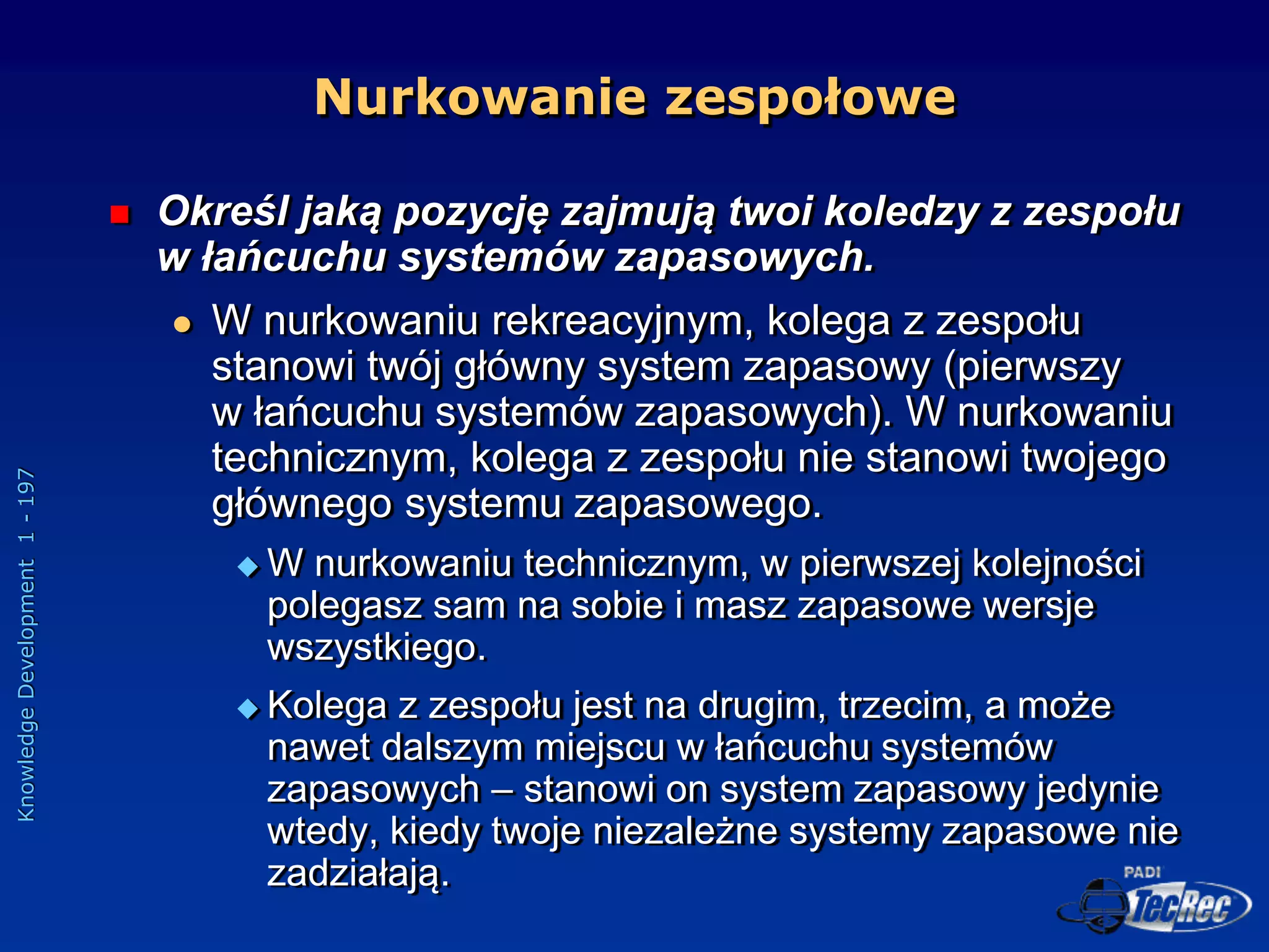 Knowledge
Development
1
-
197
 Określ jaką pozycję zajmują twoi koledzy z zespołu
w łańcuchu systemów zapasowych.
 W nurkowaniu rekreacyjnym, kolega z zespołu
stanowi twój główny system zapasowy (pierwszy
w łańcuchu systemów zapasowych). W nurkowaniu
technicznym, kolega z zespołu nie stanowi twojego
głównego systemu zapasowego.
 W nurkowaniu technicznym, w pierwszej kolejności
polegasz sam na sobie i masz zapasowe wersje
wszystkiego.
 Kolega z zespołu jest na drugim, trzecim, a może
nawet dalszym miejscu w łańcuchu systemów
zapasowych – stanowi on system zapasowy jedynie
wtedy, kiedy twoje niezależne systemy zapasowe nie
zadziałają.
Nurkowanie zespołowe
 