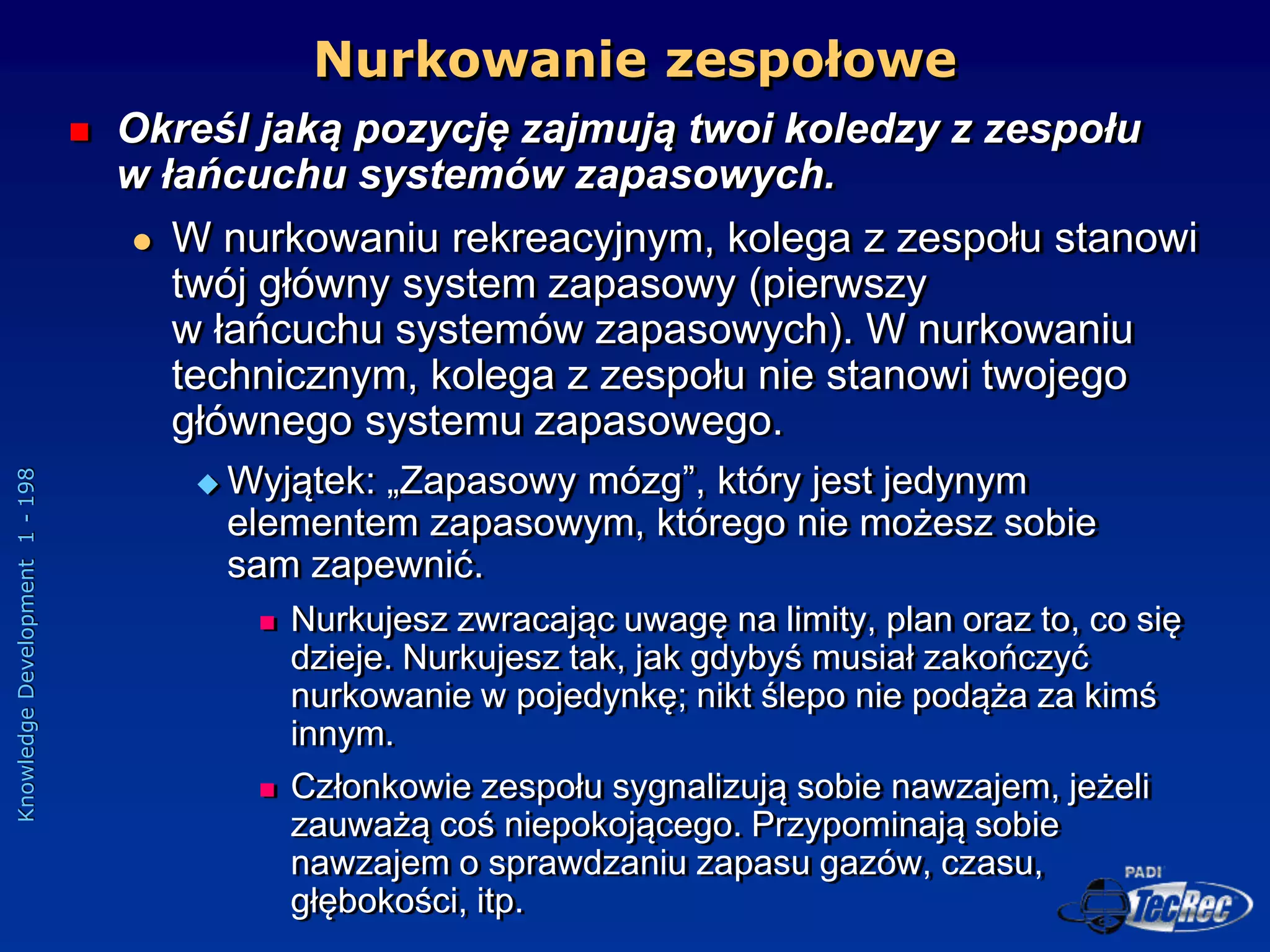 Knowledge
Development
1
-
198
 Określ jaką pozycję zajmują twoi koledzy z zespołu
w łańcuchu systemów zapasowych.
 W nurkowaniu rekreacyjnym, kolega z zespołu stanowi
twój główny system zapasowy (pierwszy
w łańcuchu systemów zapasowych). W nurkowaniu
technicznym, kolega z zespołu nie stanowi twojego
głównego systemu zapasowego.
 Wyjątek: „Zapasowy mózg”, który jest jedynym
elementem zapasowym, którego nie możesz sobie
sam zapewnić.
 Nurkujesz zwracając uwagę na limity, plan oraz to, co się
dzieje. Nurkujesz tak, jak gdybyś musiał zakończyć
nurkowanie w pojedynkę; nikt ślepo nie podąża za kimś
innym.
 Członkowie zespołu sygnalizują sobie nawzajem, jeżeli
zauważą coś niepokojącego. Przypominają sobie
nawzajem o sprawdzaniu zapasu gazów, czasu,
głębokości, itp.
Nurkowanie zespołowe
 