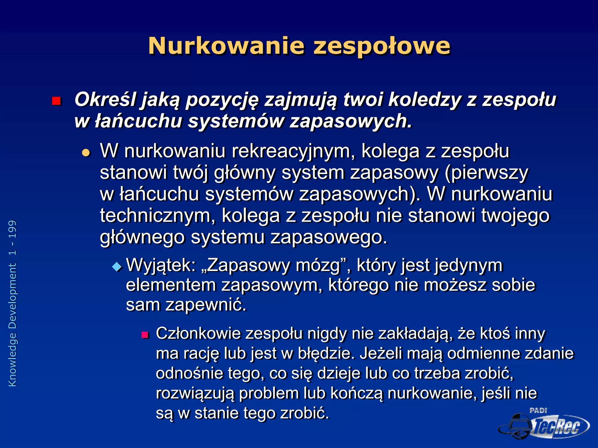 Knowledge
Development
1
-
199
 Określ jaką pozycję zajmują twoi koledzy z zespołu
w łańcuchu systemów zapasowych.
 W nurkowaniu rekreacyjnym, kolega z zespołu
stanowi twój główny system zapasowy (pierwszy
w łańcuchu systemów zapasowych). W nurkowaniu
technicznym, kolega z zespołu nie stanowi twojego
głównego systemu zapasowego.
 Wyjątek: „Zapasowy mózg”, który jest jedynym
elementem zapasowym, którego nie możesz sobie
sam zapewnić.
 Członkowie zespołu nigdy nie zakładają, że ktoś inny
ma rację lub jest w błędzie. Jeżeli mają odmienne zdanie
odnośnie tego, co się dzieje lub co trzeba zrobić,
rozwiązują problem lub kończą nurkowanie, jeśli nie
są w stanie tego zrobić.
Nurkowanie zespołowe
 