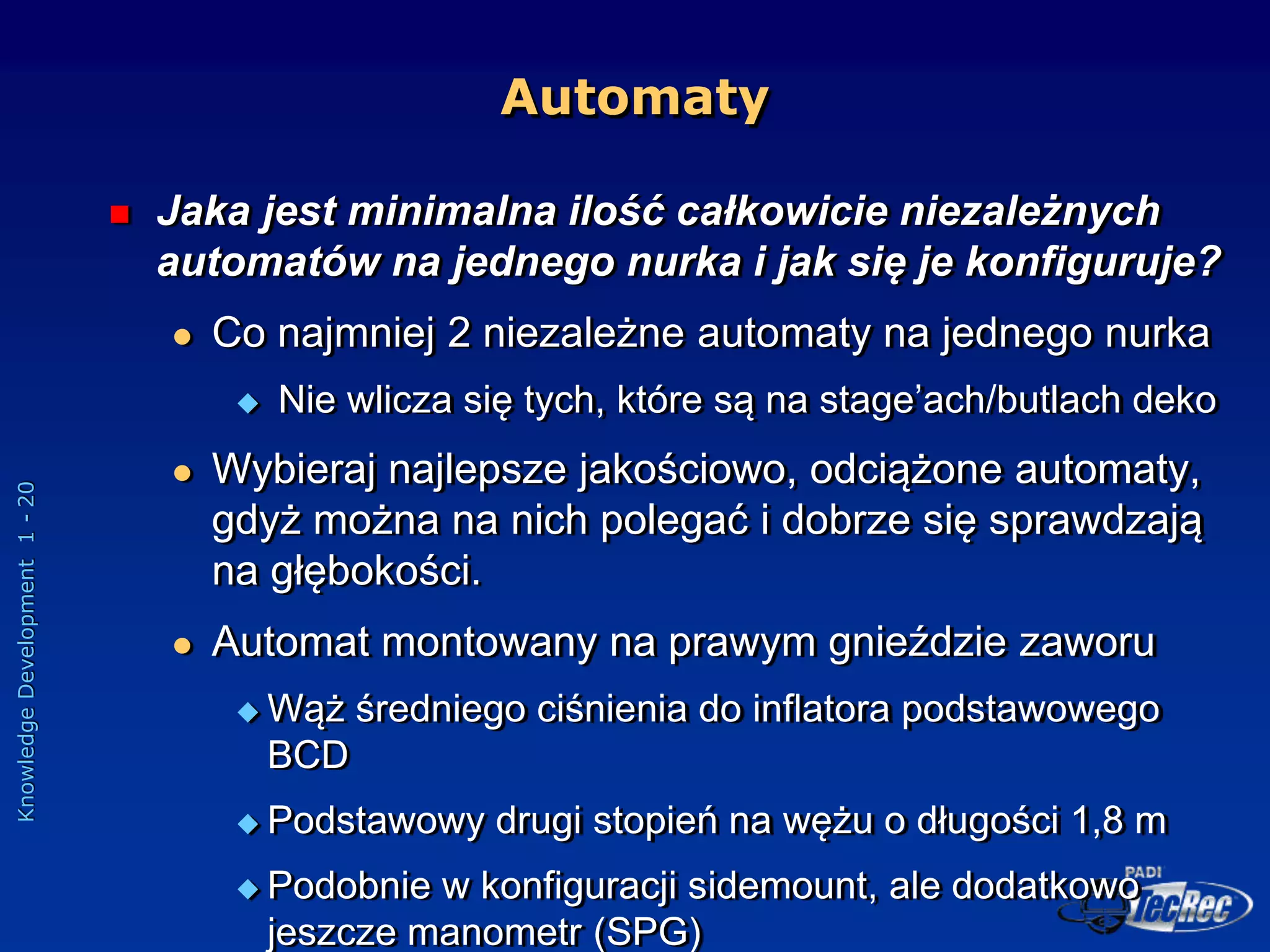 Knowledge
Development
1
-
20
Automaty
 Jaka jest minimalna ilość całkowicie niezależnych
automatów na jednego nurka i jak się je konfiguruje?
 Co najmniej 2 niezależne automaty na jednego nurka
 Nie wlicza się tych, które są na stage’ach/butlach deko
 Wybieraj najlepsze jakościowo, odciążone automaty,
gdyż można na nich polegać i dobrze się sprawdzają
na głębokości.
 Automat montowany na prawym gnieździe zaworu
 Wąż średniego ciśnienia do inflatora podstawowego
BCD
 Podstawowy drugi stopień na wężu o długości 1,8 m
 Podobnie w konfiguracji sidemount, ale dodatkowo
jeszcze manometr (SPG)
 