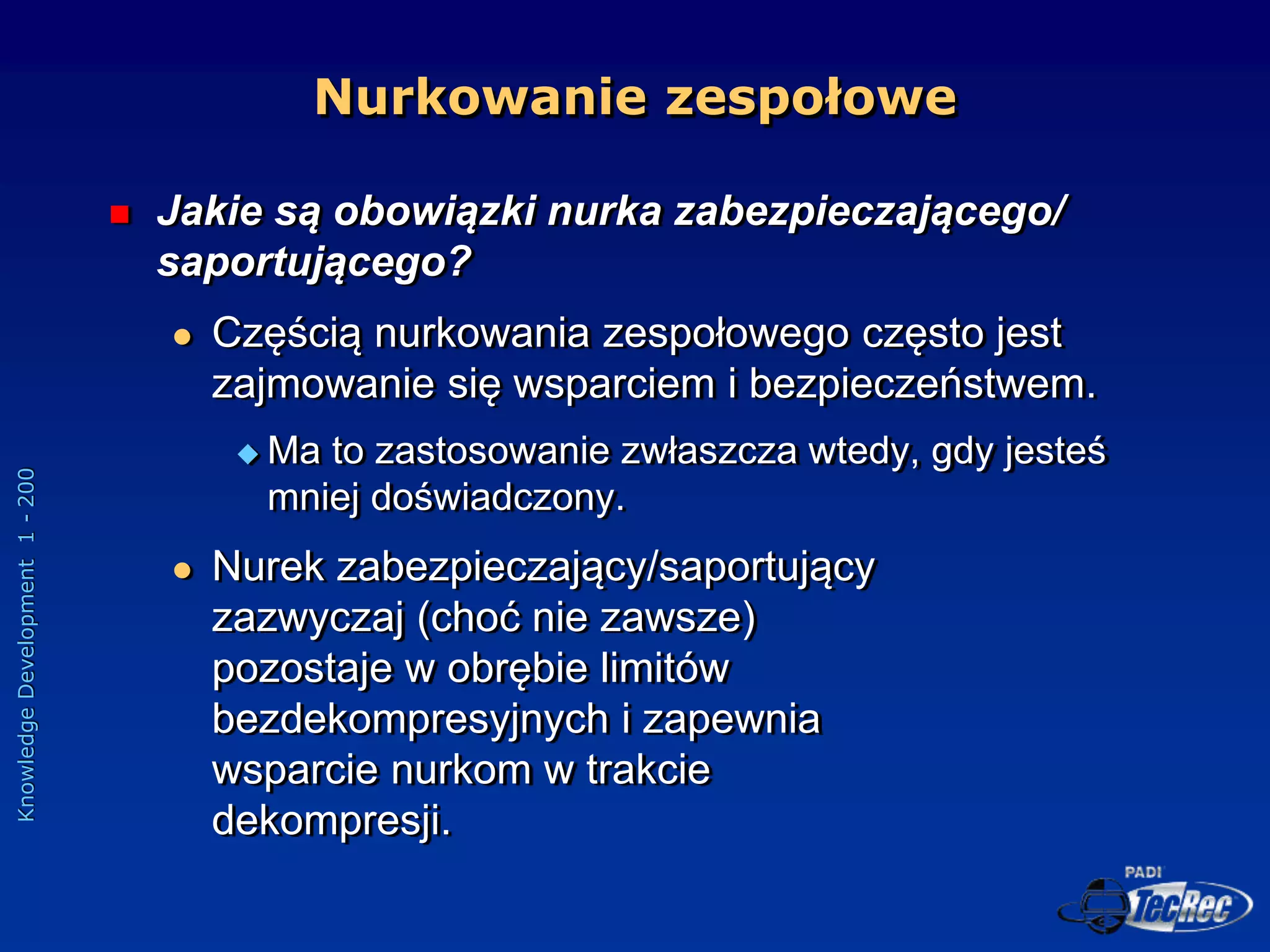 Knowledge
Development
1
-
200
 Jakie są obowiązki nurka zabezpieczającego/
saportującego?
 Częścią nurkowania zespołowego często jest
zajmowanie się wsparciem i bezpieczeństwem.
 Ma to zastosowanie zwłaszcza wtedy, gdy jesteś
mniej doświadczony.
 Nurek zabezpieczający/saportujący
zazwyczaj (choć nie zawsze)
pozostaje w obrębie limitów
bezdekompresyjnych i zapewnia
wsparcie nurkom w trakcie
dekompresji.
Nurkowanie zespołowe
 