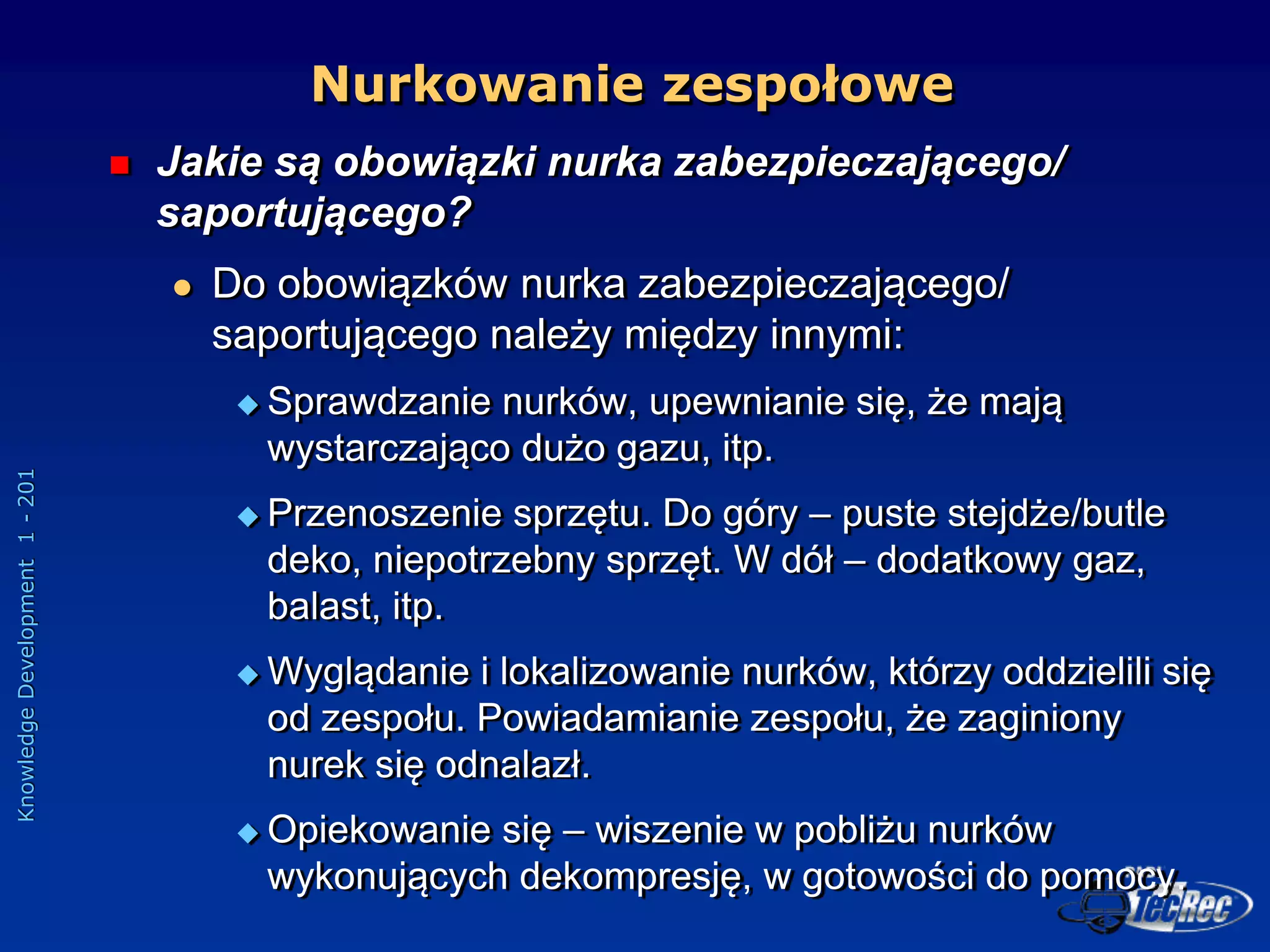 Knowledge
Development
1
-
201
 Jakie są obowiązki nurka zabezpieczającego/
saportującego?
 Do obowiązków nurka zabezpieczającego/
saportującego należy między innymi:
 Sprawdzanie nurków, upewnianie się, że mają
wystarczająco dużo gazu, itp.
 Przenoszenie sprzętu. Do góry – puste stejdże/butle
deko, niepotrzebny sprzęt. W dół – dodatkowy gaz,
balast, itp.
 Wyglądanie i lokalizowanie nurków, którzy oddzielili się
od zespołu. Powiadamianie zespołu, że zaginiony
nurek się odnalazł.
 Opiekowanie się – wiszenie w pobliżu nurków
wykonujących dekompresję, w gotowości do pomocy.
Nurkowanie zespołowe
 