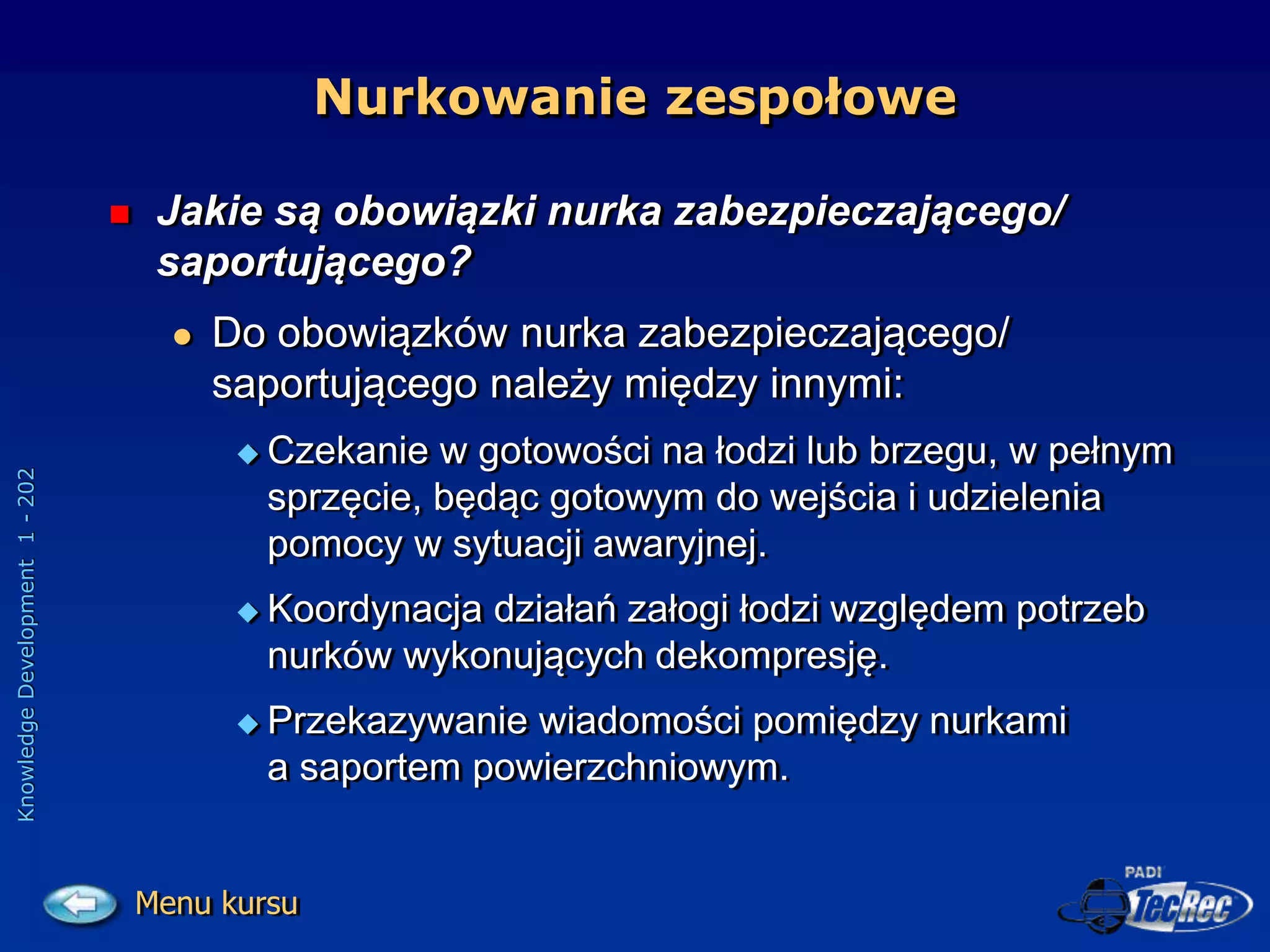 Knowledge
Development
1
-
202
 Jakie są obowiązki nurka zabezpieczającego/
saportującego?
 Do obowiązków nurka zabezpieczającego/
saportującego należy między innymi:
 Czekanie w gotowości na łodzi lub brzegu, w pełnym
sprzęcie, będąc gotowym do wejścia i udzielenia
pomocy w sytuacji awaryjnej.
 Koordynacja działań załogi łodzi względem potrzeb
nurków wykonujących dekompresję.
 Przekazywanie wiadomości pomiędzy nurkami
a saportem powierzchniowym.
Nurkowanie zespołowe
Menu kursu
 