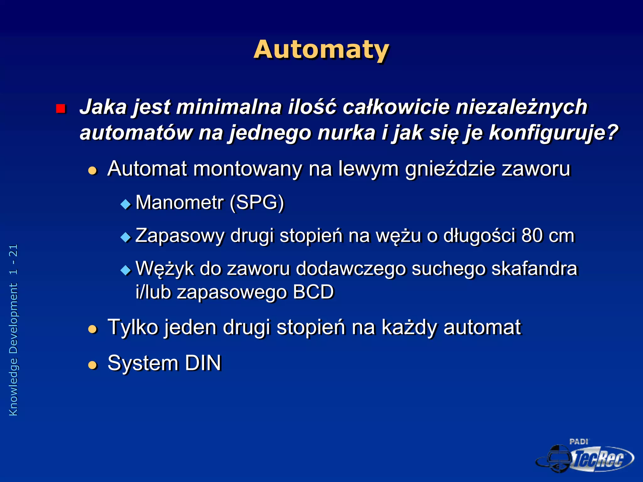Knowledge
Development
1
-
21
Automaty
 Jaka jest minimalna ilość całkowicie niezależnych
automatów na jednego nurka i jak się je konfiguruje?
 Automat montowany na lewym gnieździe zaworu
 Manometr (SPG)
 Zapasowy drugi stopień na wężu o długości 80 cm
 Wężyk do zaworu dodawczego suchego skafandra
i/lub zapasowego BCD
 Tylko jeden drugi stopień na każdy automat
 System DIN
 