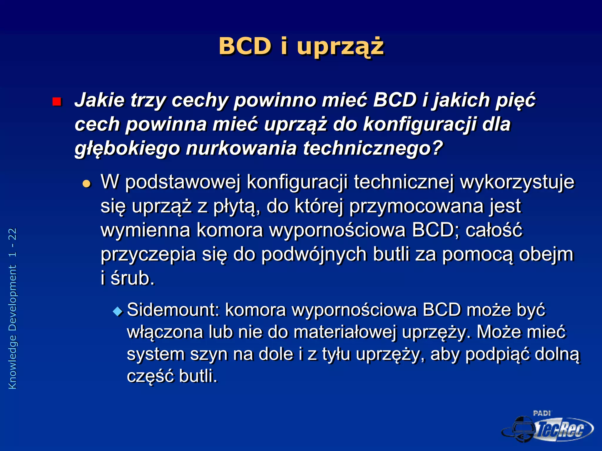 Knowledge
Development
1
-
22
BCD i uprząż
 Jakie trzy cechy powinno mieć BCD i jakich pięć
cech powinna mieć uprząż do konfiguracji dla
głębokiego nurkowania technicznego?
 W podstawowej konfiguracji technicznej wykorzystuje
się uprząż z płytą, do której przymocowana jest
wymienna komora wypornościowa BCD; całość
przyczepia się do podwójnych butli za pomocą obejm
i śrub.
 Sidemount: komora wypornościowa BCD może być
włączona lub nie do materiałowej uprzęży. Może mieć
system szyn na dole i z tyłu uprzęży, aby podpiąć dolną
część butli.
 