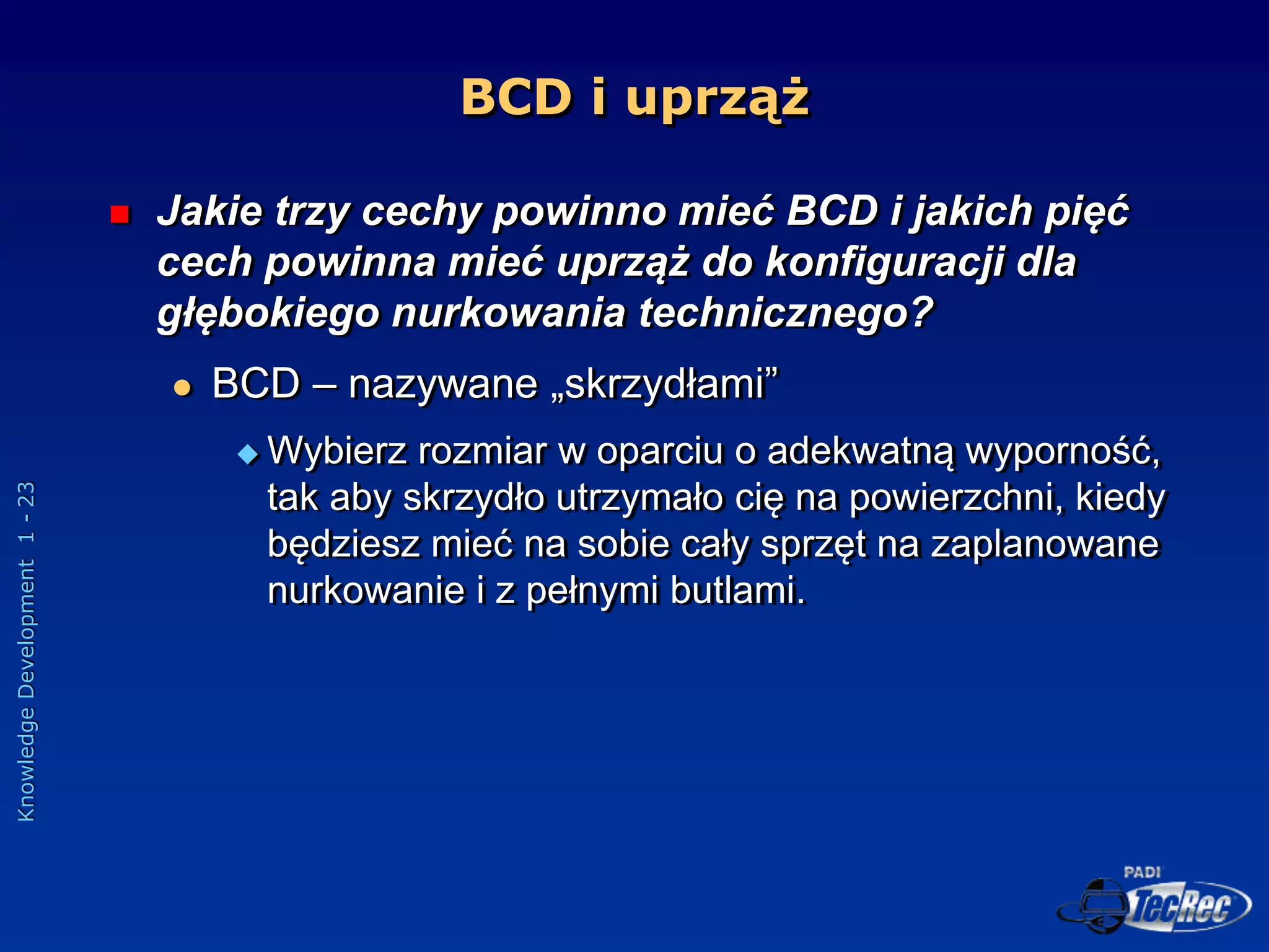 Knowledge
Development
1
-
23
BCD i uprząż
 Jakie trzy cechy powinno mieć BCD i jakich pięć
cech powinna mieć uprząż do konfiguracji dla
głębokiego nurkowania technicznego?
 BCD – nazywane „skrzydłami”
 Wybierz rozmiar w oparciu o adekwatną wyporność,
tak aby skrzydło utrzymało cię na powierzchni, kiedy
będziesz mieć na sobie cały sprzęt na zaplanowane
nurkowanie i z pełnymi butlami.
 