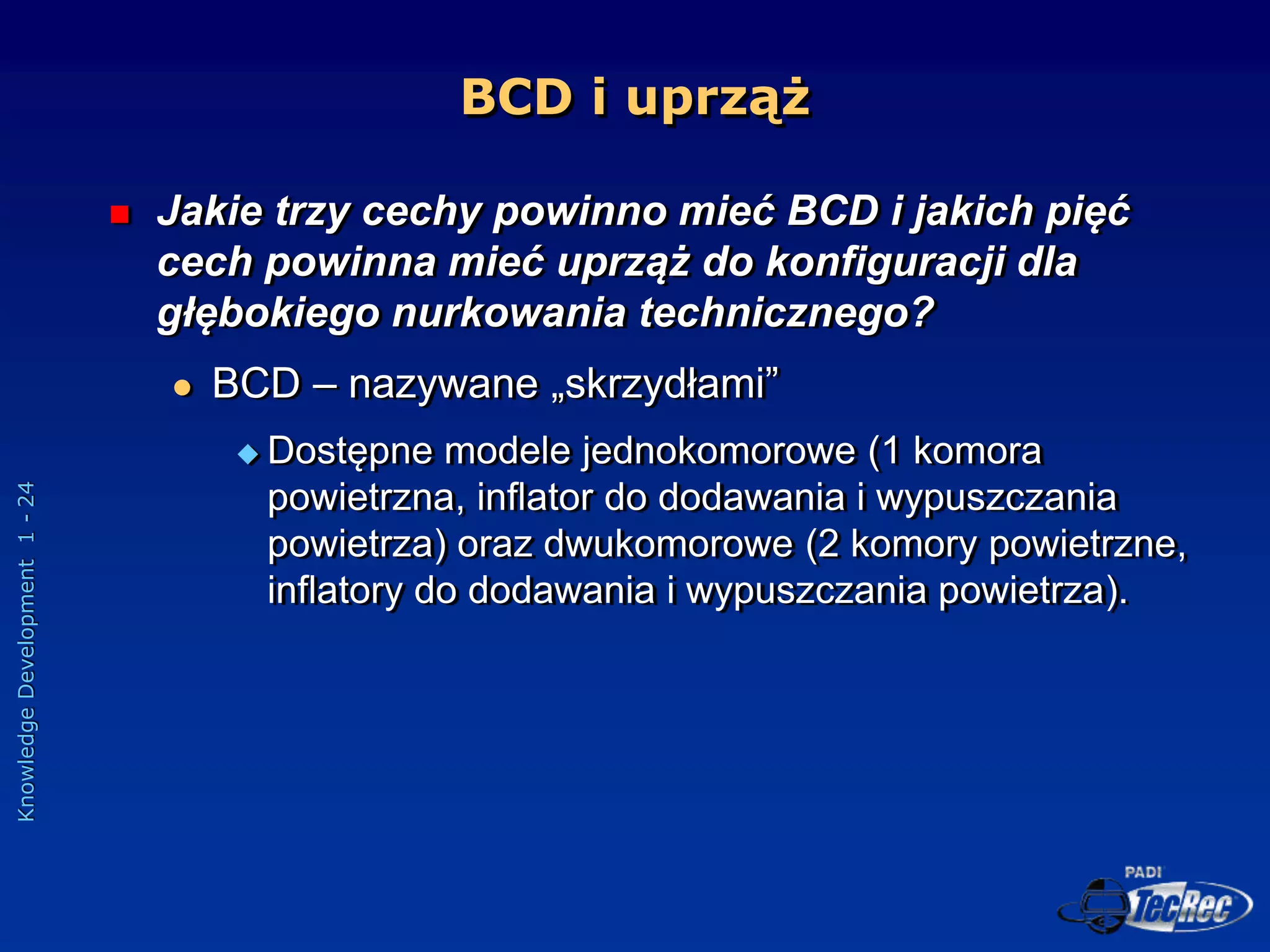 Knowledge
Development
1
-
24
BCD i uprząż
 Jakie trzy cechy powinno mieć BCD i jakich pięć
cech powinna mieć uprząż do konfiguracji dla
głębokiego nurkowania technicznego?
 BCD – nazywane „skrzydłami”
 Dostępne modele jednokomorowe (1 komora
powietrzna, inflator do dodawania i wypuszczania
powietrza) oraz dwukomorowe (2 komory powietrzne,
inflatory do dodawania i wypuszczania powietrza).
 