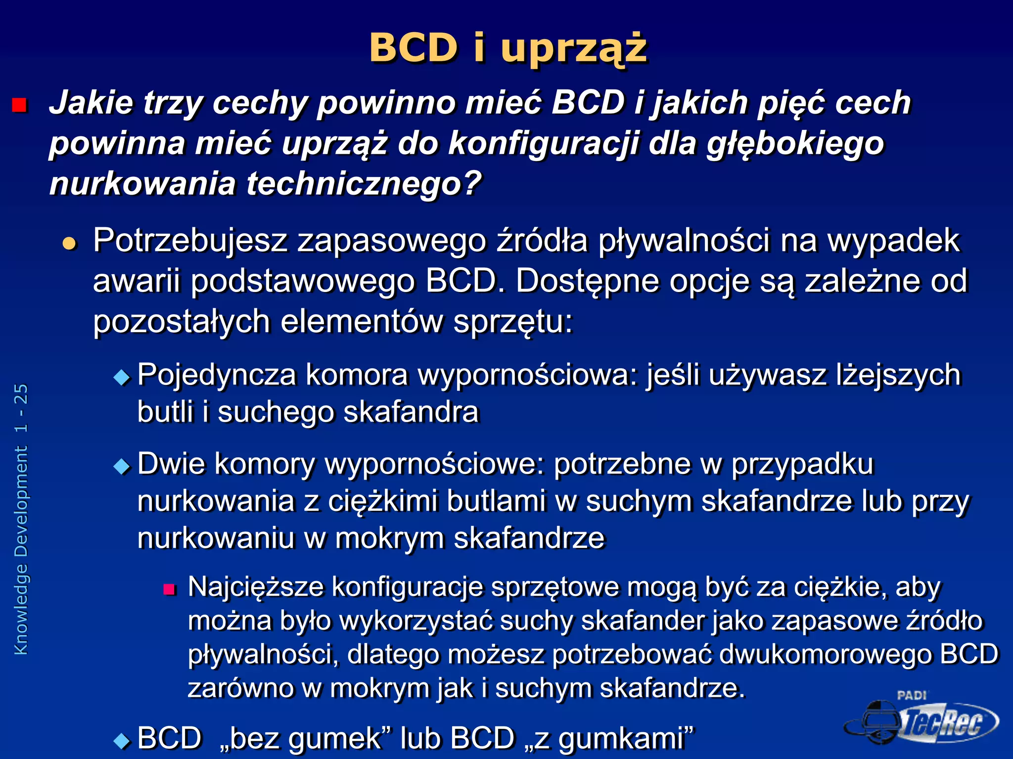 Knowledge
Development
1
-
25
BCD i uprząż
 Jakie trzy cechy powinno mieć BCD i jakich pięć cech
powinna mieć uprząż do konfiguracji dla głębokiego
nurkowania technicznego?
 Potrzebujesz zapasowego źródła pływalności na wypadek
awarii podstawowego BCD. Dostępne opcje są zależne od
pozostałych elementów sprzętu:
 Pojedyncza komora wypornościowa: jeśli używasz lżejszych
butli i suchego skafandra
 Dwie komory wypornościowe: potrzebne w przypadku
nurkowania z ciężkimi butlami w suchym skafandrze lub przy
nurkowaniu w mokrym skafandrze
 Najcięższe konfiguracje sprzętowe mogą być za ciężkie, aby
można było wykorzystać suchy skafander jako zapasowe źródło
pływalności, dlatego możesz potrzebować dwukomorowego BCD
zarówno w mokrym jak i suchym skafandrze.
 BCD „bez gumek” lub BCD „z gumkami”
 