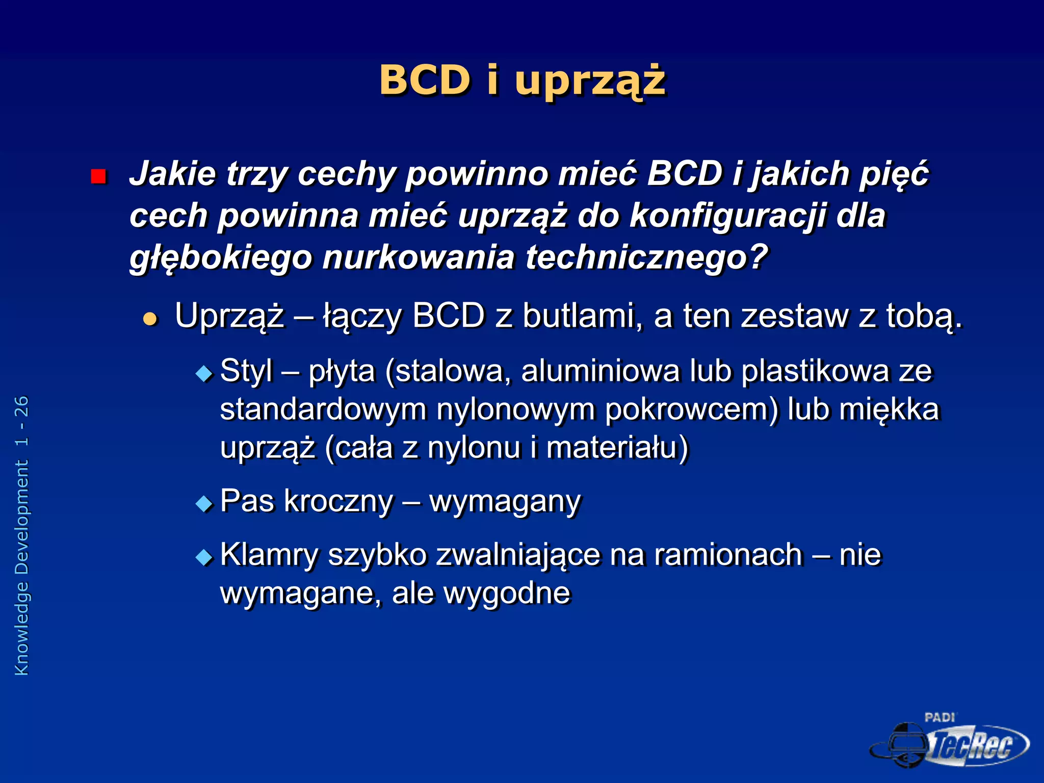 Knowledge
Development
1
-
26
BCD i uprząż
 Jakie trzy cechy powinno mieć BCD i jakich pięć
cech powinna mieć uprząż do konfiguracji dla
głębokiego nurkowania technicznego?
 Uprząż – łączy BCD z butlami, a ten zestaw z tobą.
 Styl – płyta (stalowa, aluminiowa lub plastikowa ze
standardowym nylonowym pokrowcem) lub miękka
uprząż (cała z nylonu i materiału)
 Pas kroczny – wymagany
 Klamry szybko zwalniające na ramionach – nie
wymagane, ale wygodne
 