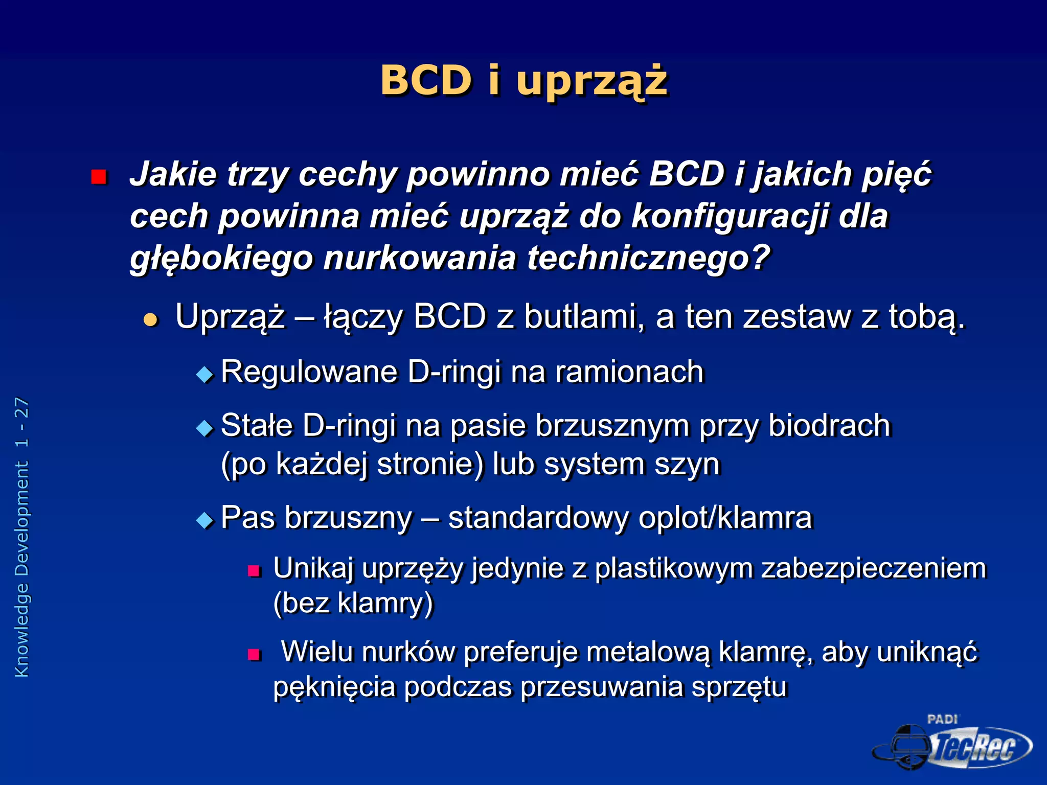 Knowledge
Development
1
-
27
BCD i uprząż
 Jakie trzy cechy powinno mieć BCD i jakich pięć
cech powinna mieć uprząż do konfiguracji dla
głębokiego nurkowania technicznego?
 Uprząż – łączy BCD z butlami, a ten zestaw z tobą.
 Regulowane D-ringi na ramionach
 Stałe D-ringi na pasie brzusznym przy biodrach
(po każdej stronie) lub system szyn
 Pas brzuszny – standardowy oplot/klamra
 Unikaj uprzęży jedynie z plastikowym zabezpieczeniem
(bez klamry)
 Wielu nurków preferuje metalową klamrę, aby uniknąć
pęknięcia podczas przesuwania sprzętu
 