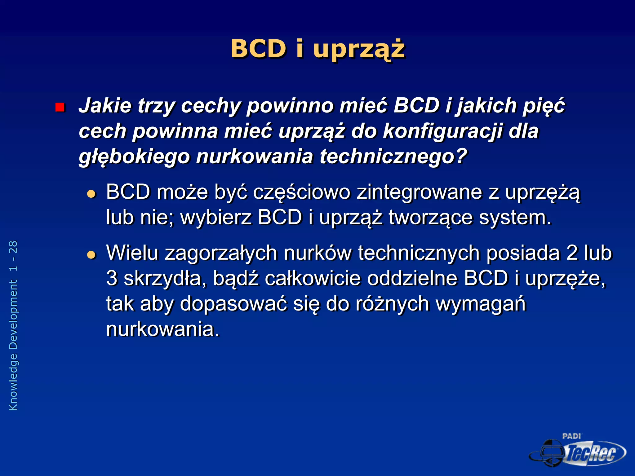 Knowledge
Development
1
-
28
BCD i uprząż
 Jakie trzy cechy powinno mieć BCD i jakich pięć
cech powinna mieć uprząż do konfiguracji dla
głębokiego nurkowania technicznego?
 BCD może być częściowo zintegrowane z uprzężą
lub nie; wybierz BCD i uprząż tworzące system.
 Wielu zagorzałych nurków technicznych posiada 2 lub
3 skrzydła, bądź całkowicie oddzielne BCD i uprzęże,
tak aby dopasować się do różnych wymagań
nurkowania.
 