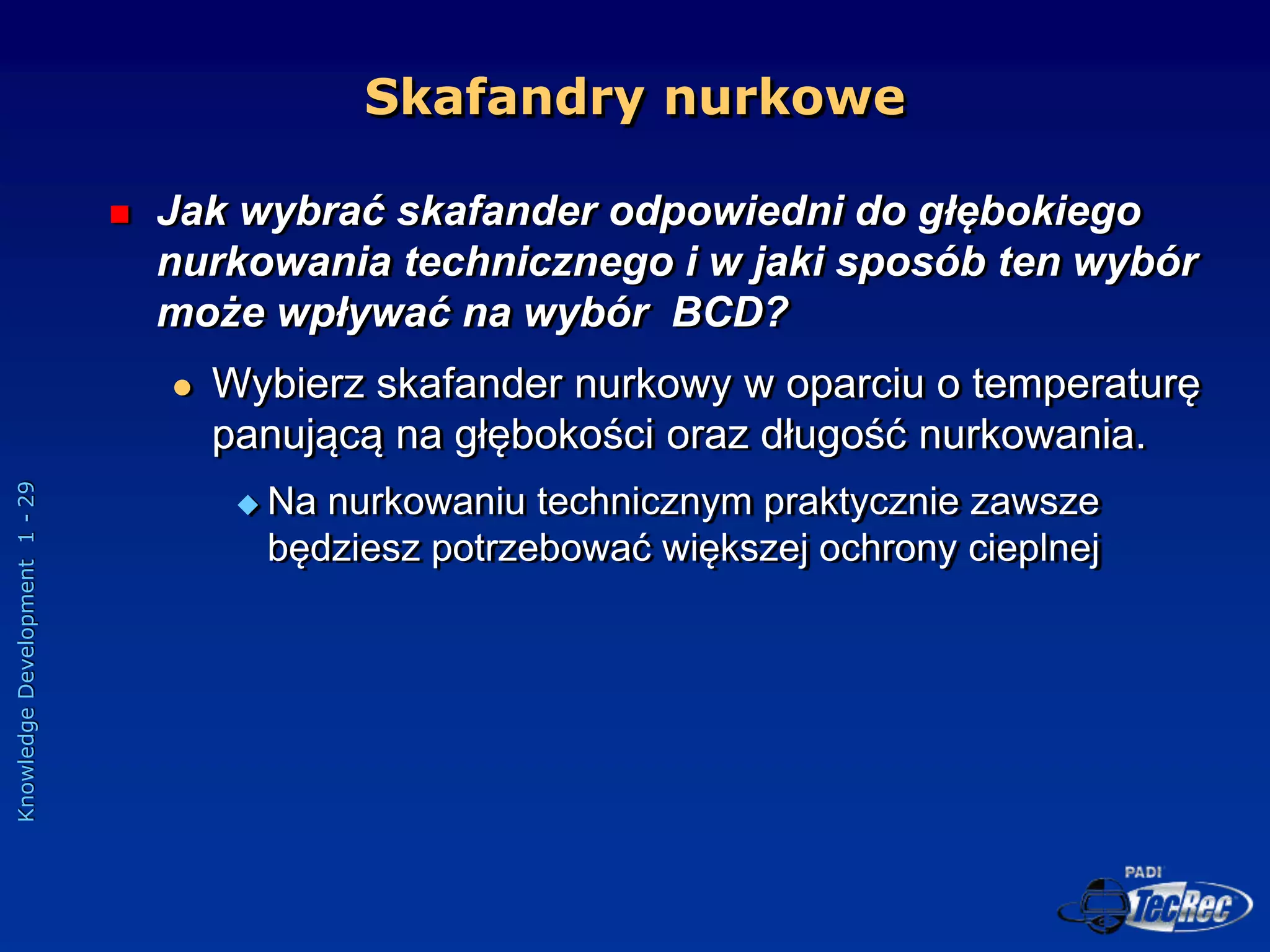 Knowledge
Development
1
-
29
Skafandry nurkowe
 Jak wybrać skafander odpowiedni do głębokiego
nurkowania technicznego i w jaki sposób ten wybór
może wpływać na wybór BCD?
 Wybierz skafander nurkowy w oparciu o temperaturę
panującą na głębokości oraz długość nurkowania.
 Na nurkowaniu technicznym praktycznie zawsze
będziesz potrzebować większej ochrony cieplnej
 