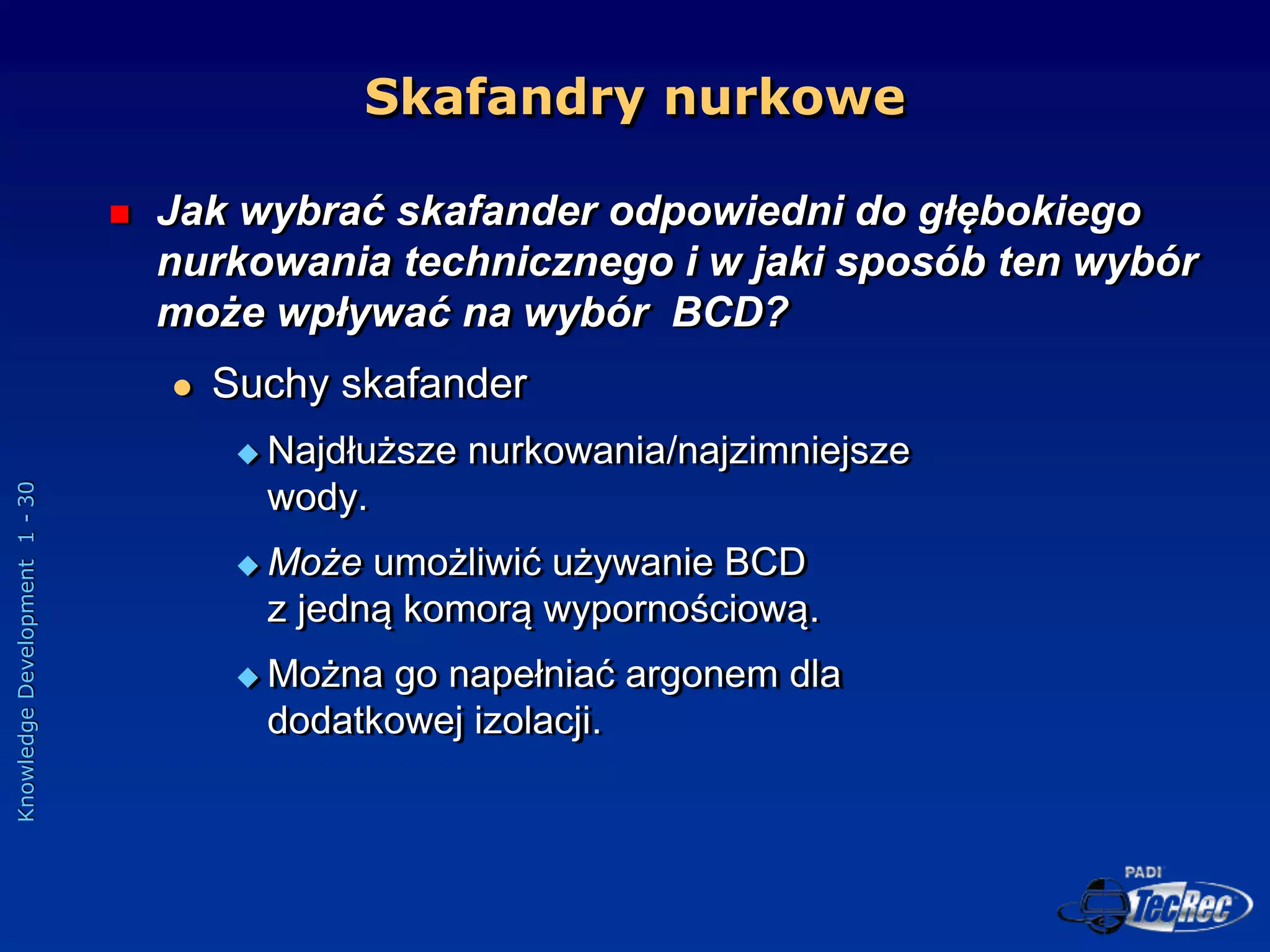 Knowledge
Development
1
-
30
Skafandry nurkowe
 Jak wybrać skafander odpowiedni do głębokiego
nurkowania technicznego i w jaki sposób ten wybór
może wpływać na wybór BCD?
 Suchy skafander
 Najdłuższe nurkowania/najzimniejsze
wody.
 Może umożliwić używanie BCD
z jedną komorą wypornościową.
 Można go napełniać argonem dla
dodatkowej izolacji.
 