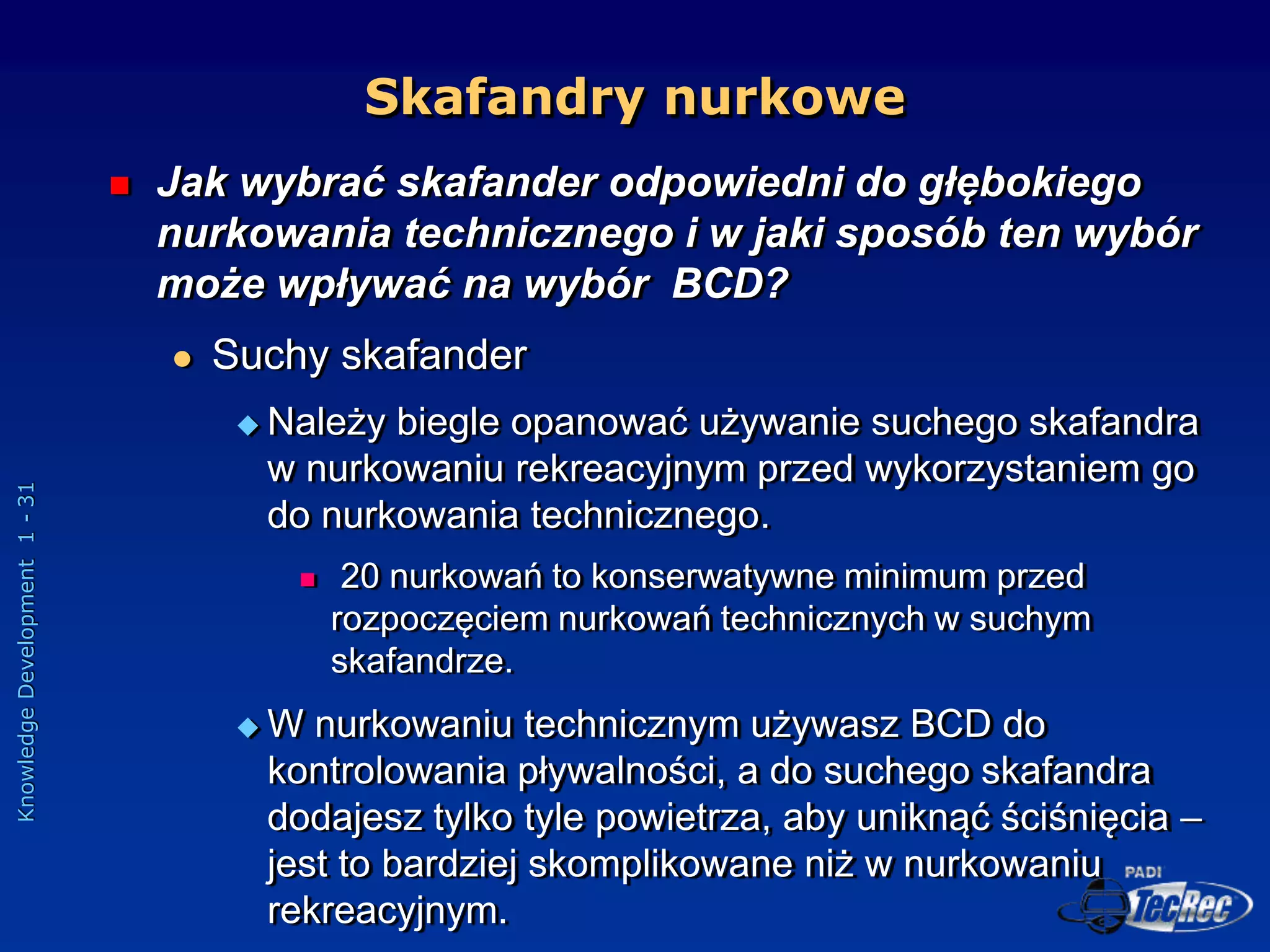 Knowledge
Development
1
-
31
Skafandry nurkowe
 Jak wybrać skafander odpowiedni do głębokiego
nurkowania technicznego i w jaki sposób ten wybór
może wpływać na wybór BCD?
 Suchy skafander
 Należy biegle opanować używanie suchego skafandra
w nurkowaniu rekreacyjnym przed wykorzystaniem go
do nurkowania technicznego.
 20 nurkowań to konserwatywne minimum przed
rozpoczęciem nurkowań technicznych w suchym
skafandrze.
 W nurkowaniu technicznym używasz BCD do
kontrolowania pływalności, a do suchego skafandra
dodajesz tylko tyle powietrza, aby uniknąć ściśnięcia –
jest to bardziej skomplikowane niż w nurkowaniu
rekreacyjnym.
 