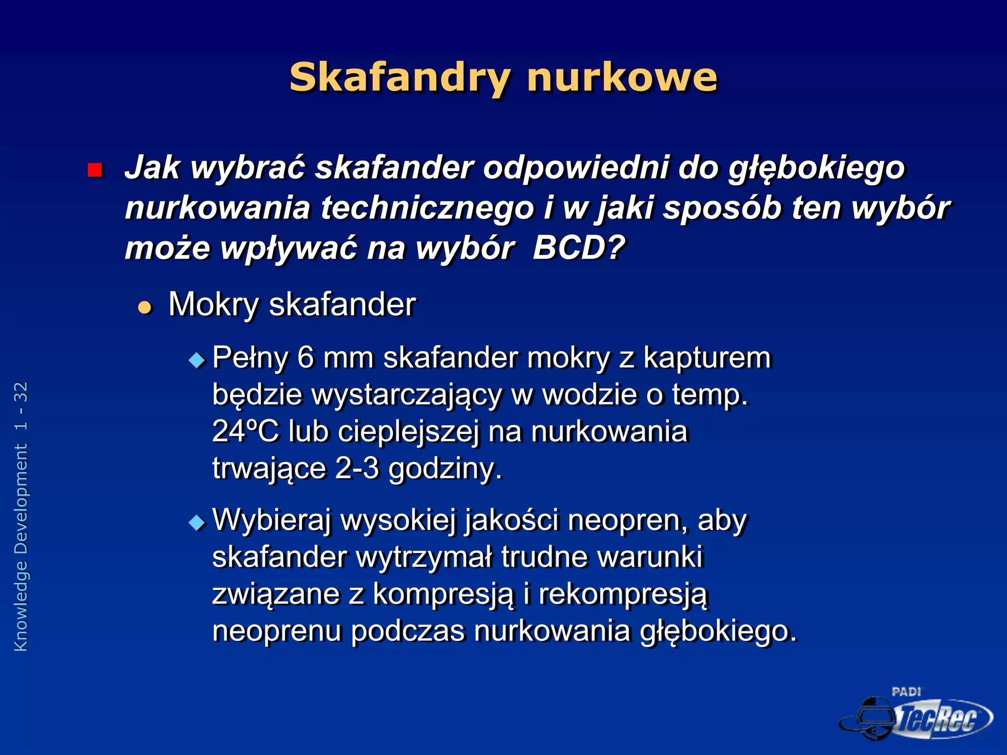 Knowledge
Development
1
-
32
Skafandry nurkowe
 Jak wybrać skafander odpowiedni do głębokiego
nurkowania technicznego i w jaki sposób ten wybór
może wpływać na wybór BCD?
 Mokry skafander
 Pełny 6 mm skafander mokry z kapturem
będzie wystarczający w wodzie o temp.
24ºC lub cieplejszej na nurkowania
trwające 2-3 godziny.
 Wybieraj wysokiej jakości neopren, aby
skafander wytrzymał trudne warunki
związane z kompresją i rekompresją
neoprenu podczas nurkowania głębokiego.
 