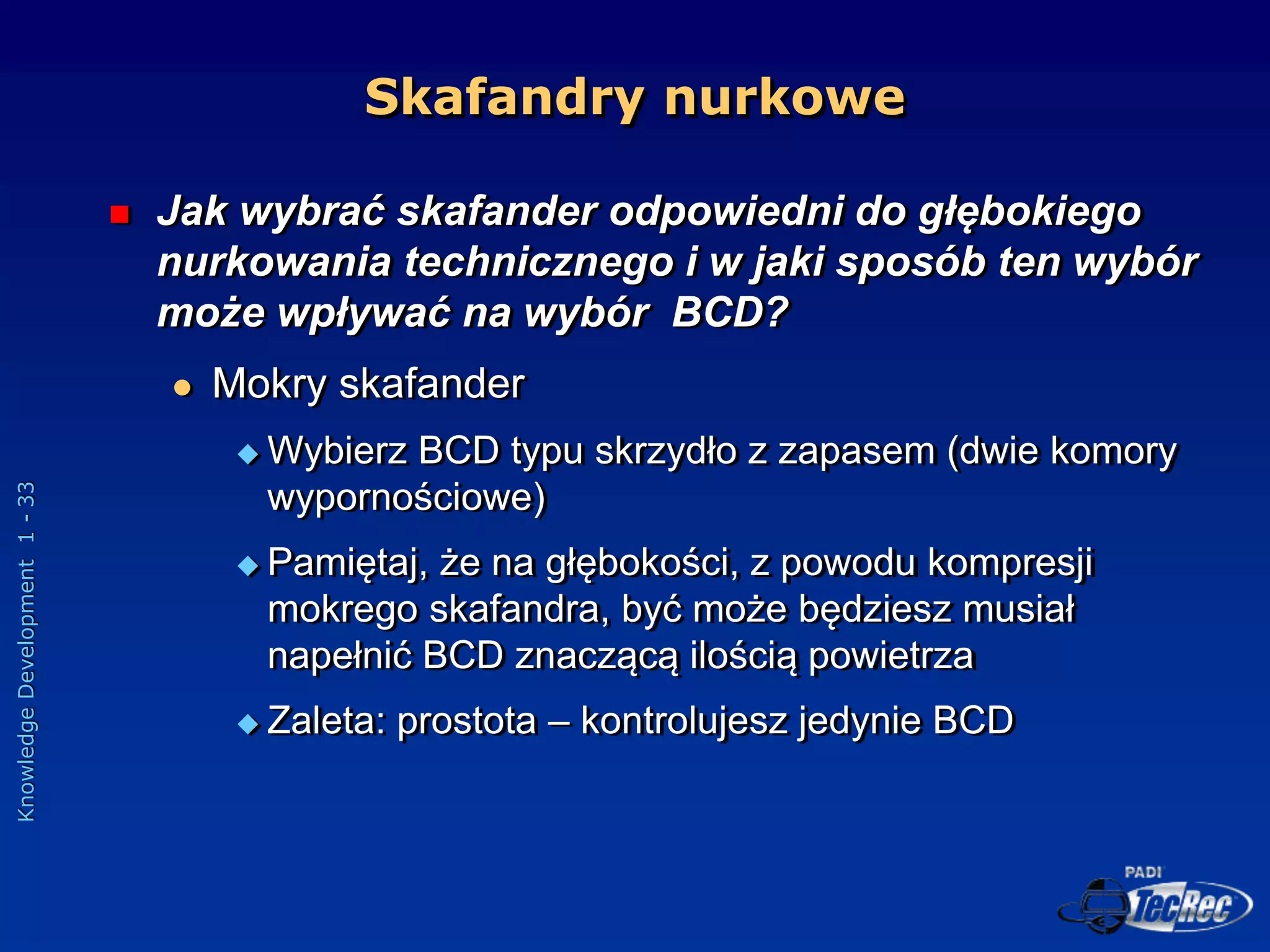 Knowledge
Development
1
-
33
Skafandry nurkowe
 Jak wybrać skafander odpowiedni do głębokiego
nurkowania technicznego i w jaki sposób ten wybór
może wpływać na wybór BCD?
 Mokry skafander
 Wybierz BCD typu skrzydło z zapasem (dwie komory
wypornościowe)
 Pamiętaj, że na głębokości, z powodu kompresji
mokrego skafandra, być może będziesz musiał
napełnić BCD znaczącą ilością powietrza
 Zaleta: prostota – kontrolujesz jedynie BCD
 