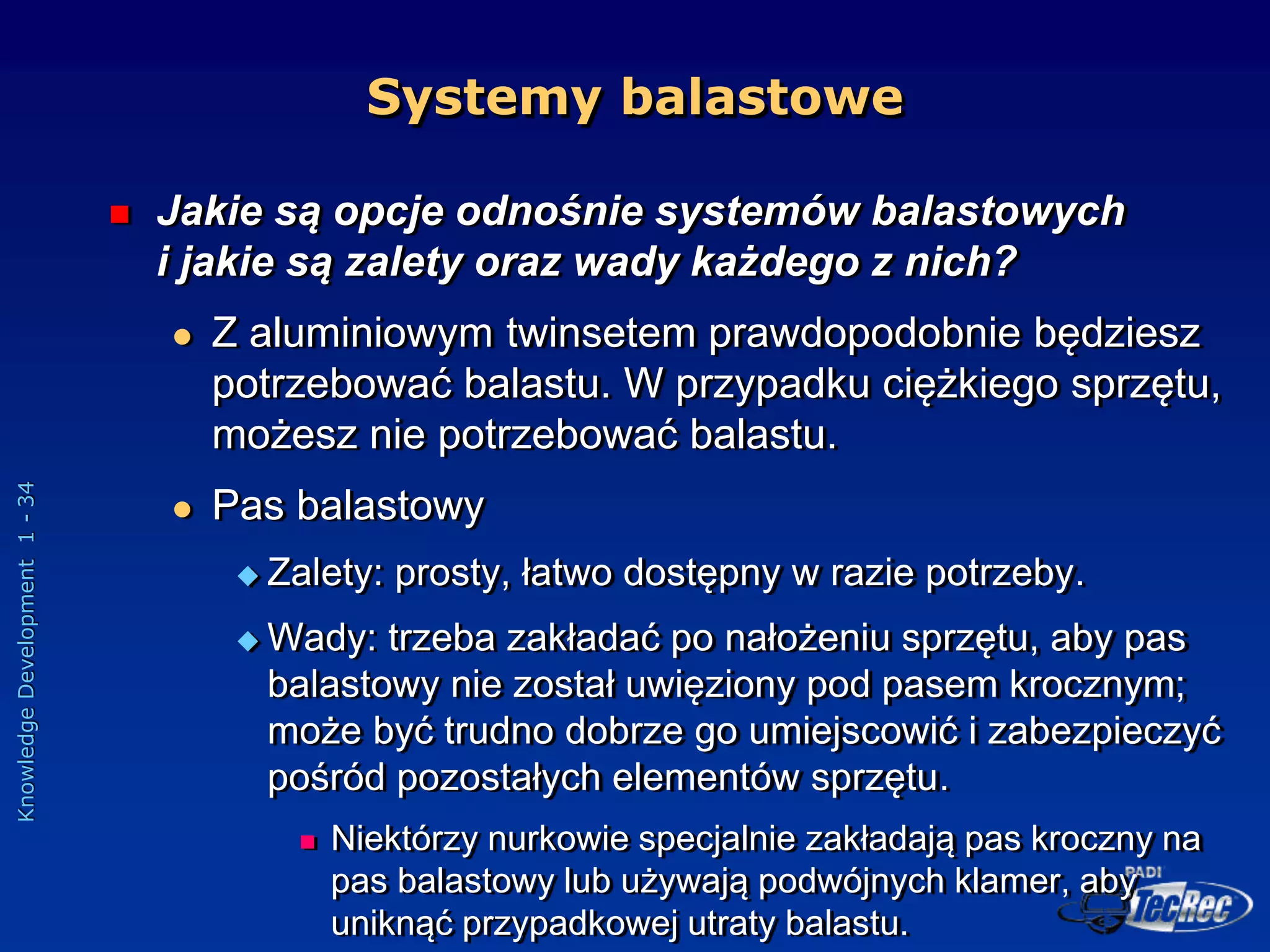 Knowledge
Development
1
-
34
Systemy balastowe
 Jakie są opcje odnośnie systemów balastowych
i jakie są zalety oraz wady każdego z nich?
 Z aluminiowym twinsetem prawdopodobnie będziesz
potrzebować balastu. W przypadku ciężkiego sprzętu,
możesz nie potrzebować balastu.
 Pas balastowy
 Zalety: prosty, łatwo dostępny w razie potrzeby.
 Wady: trzeba zakładać po nałożeniu sprzętu, aby pas
balastowy nie został uwięziony pod pasem krocznym;
może być trudno dobrze go umiejscowić i zabezpieczyć
pośród pozostałych elementów sprzętu.
 Niektórzy nurkowie specjalnie zakładają pas kroczny na
pas balastowy lub używają podwójnych klamer, aby
uniknąć przypadkowej utraty balastu.
 