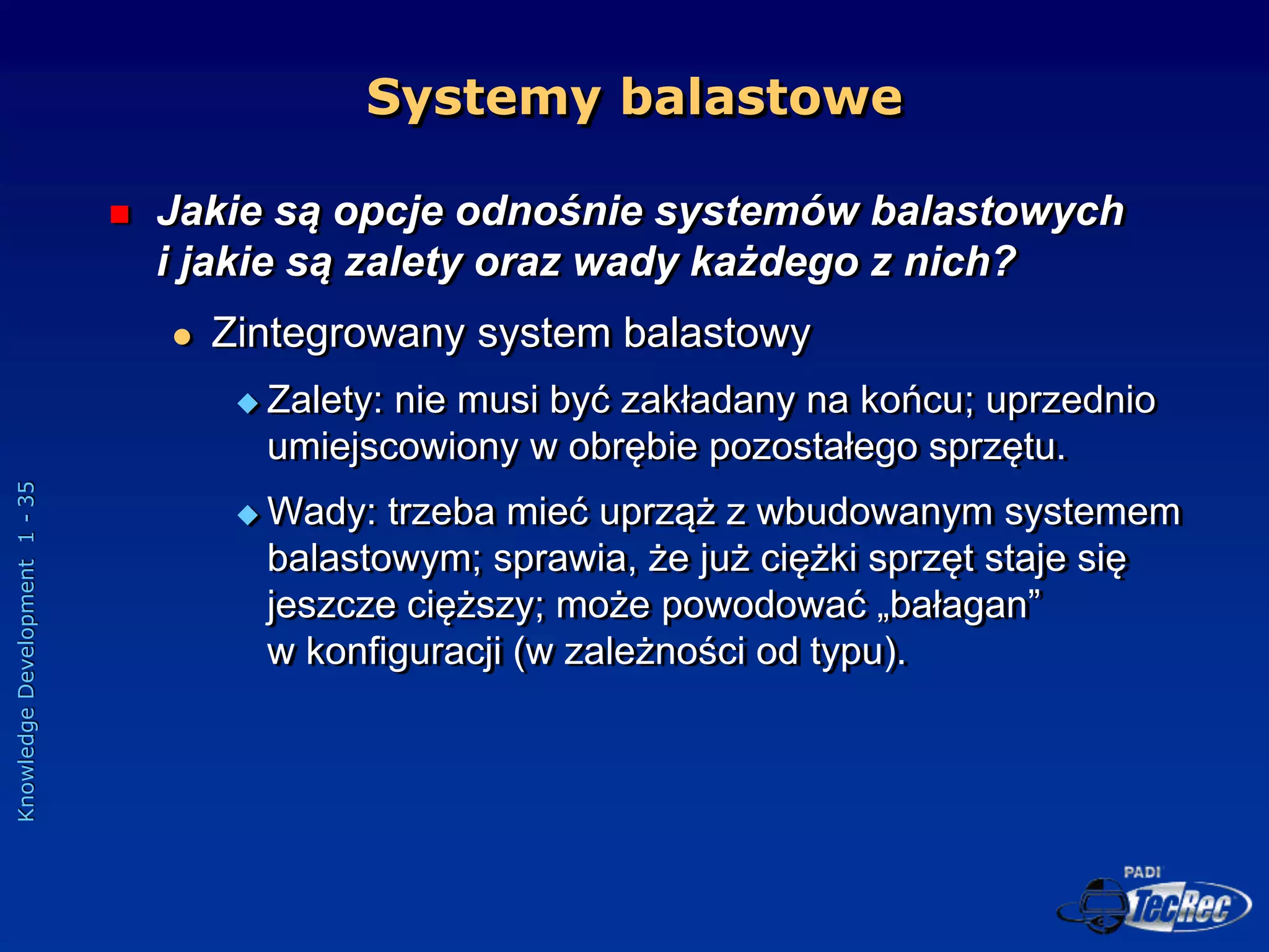 Knowledge
Development
1
-
35
Systemy balastowe
 Jakie są opcje odnośnie systemów balastowych
i jakie są zalety oraz wady każdego z nich?
 Zintegrowany system balastowy
 Zalety: nie musi być zakładany na końcu; uprzednio
umiejscowiony w obrębie pozostałego sprzętu.
 Wady: trzeba mieć uprząż z wbudowanym systemem
balastowym; sprawia, że już ciężki sprzęt staje się
jeszcze cięższy; może powodować „bałagan”
w konfiguracji (w zależności od typu).
 