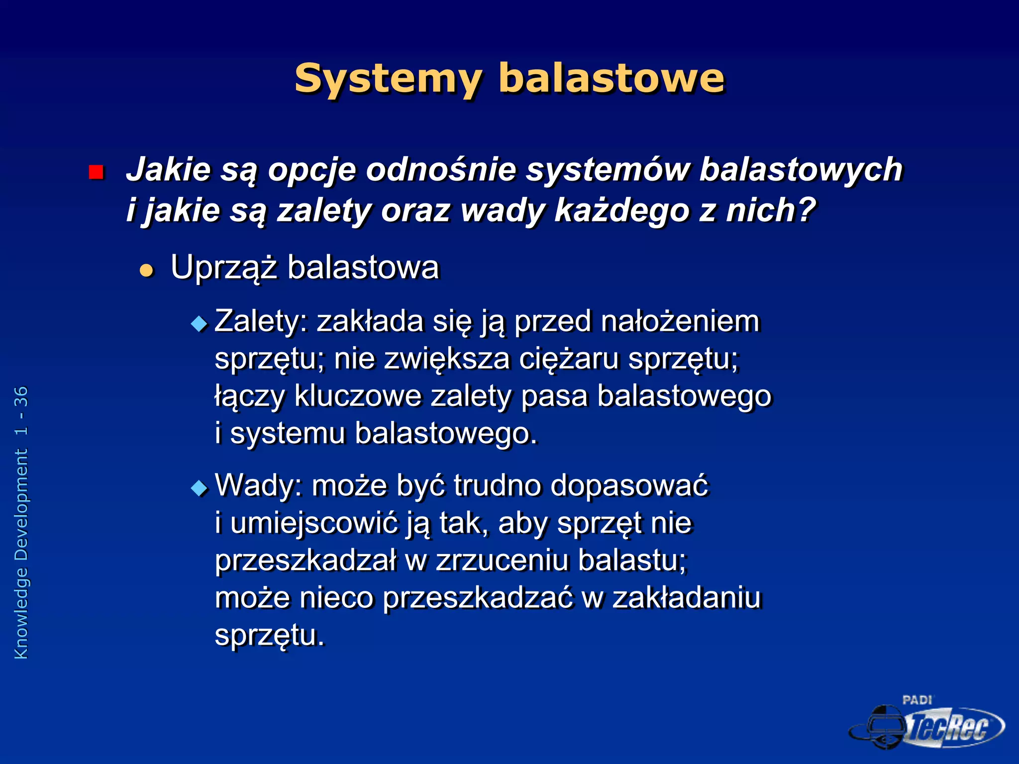 Knowledge
Development
1
-
36
Systemy balastowe
 Jakie są opcje odnośnie systemów balastowych
i jakie są zalety oraz wady każdego z nich?
 Uprząż balastowa
 Zalety: zakłada się ją przed nałożeniem
sprzętu; nie zwiększa ciężaru sprzętu;
łączy kluczowe zalety pasa balastowego
i systemu balastowego.
 Wady: może być trudno dopasować
i umiejscowić ją tak, aby sprzęt nie
przeszkadzał w zrzuceniu balastu;
może nieco przeszkadzać w zakładaniu
sprzętu.
 