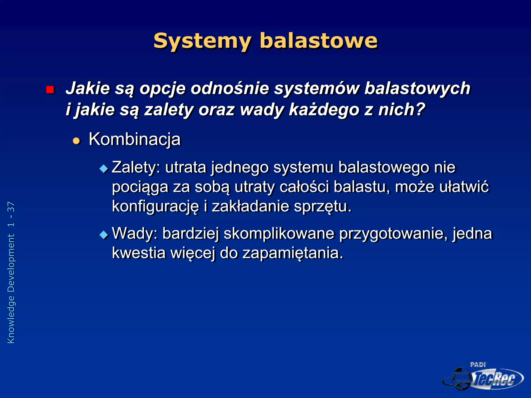 Knowledge
Development
1
-
37
Systemy balastowe
 Jakie są opcje odnośnie systemów balastowych
i jakie są zalety oraz wady każdego z nich?
 Kombinacja
 Zalety: utrata jednego systemu balastowego nie
pociąga za sobą utraty całości balastu, może ułatwić
konfigurację i zakładanie sprzętu.
 Wady: bardziej skomplikowane przygotowanie, jedna
kwestia więcej do zapamiętania.
 