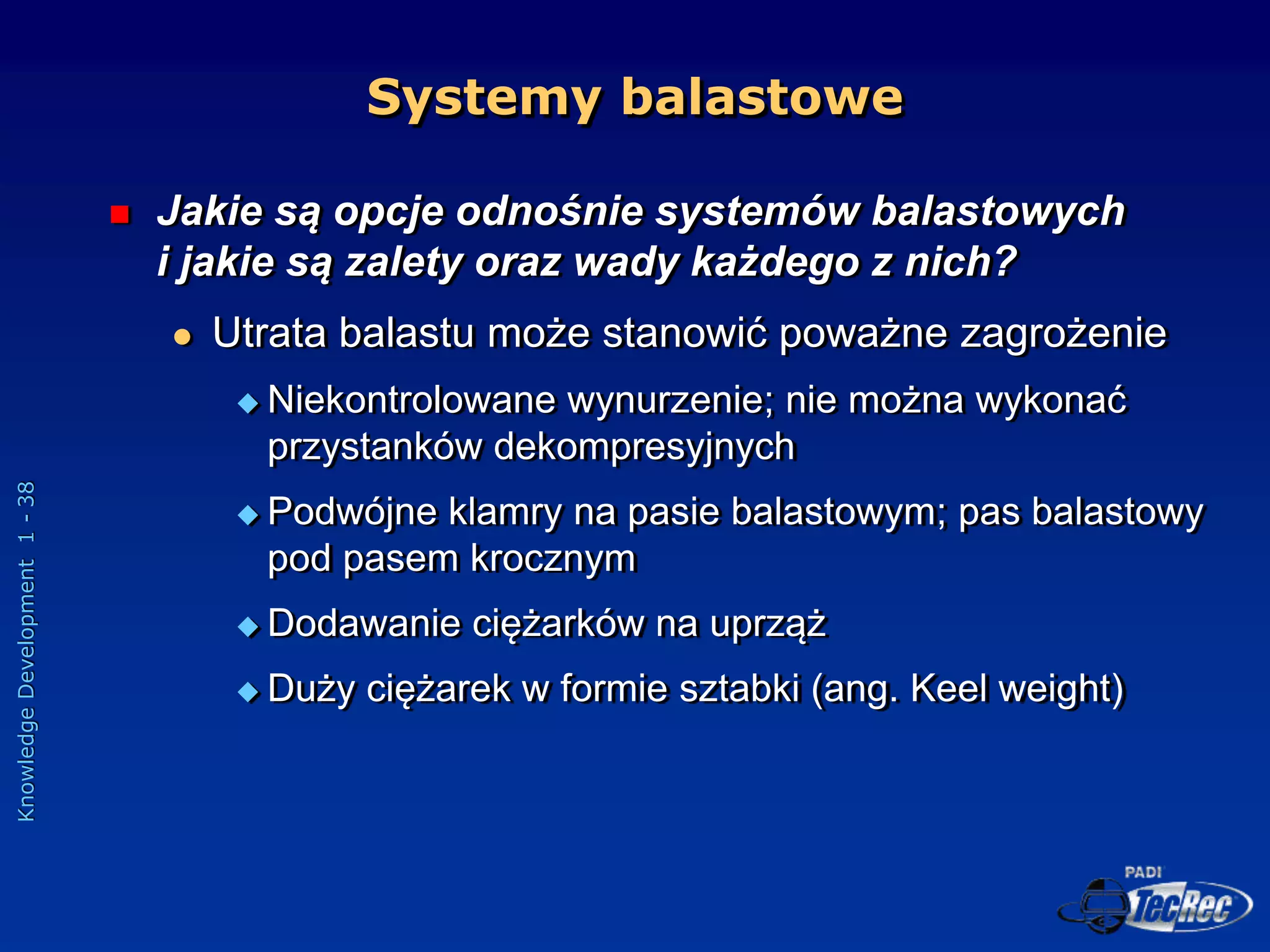 Knowledge
Development
1
-
38
Systemy balastowe
 Jakie są opcje odnośnie systemów balastowych
i jakie są zalety oraz wady każdego z nich?
 Utrata balastu może stanowić poważne zagrożenie
 Niekontrolowane wynurzenie; nie można wykonać
przystanków dekompresyjnych
 Podwójne klamry na pasie balastowym; pas balastowy
pod pasem krocznym
 Dodawanie ciężarków na uprząż
 Duży ciężarek w formie sztabki (ang. Keel weight)
 
