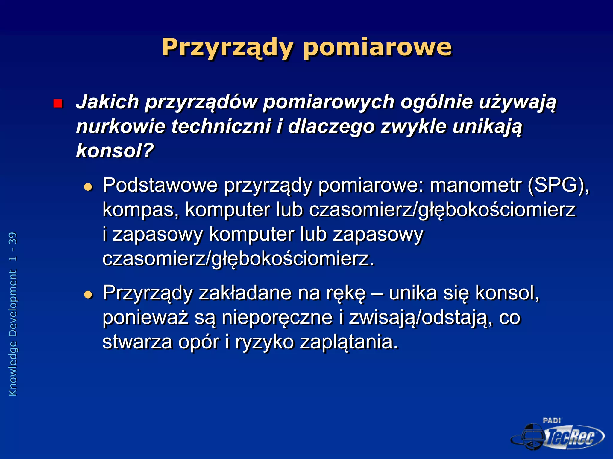 Knowledge
Development
1
-
39
Przyrządy pomiarowe
 Jakich przyrządów pomiarowych ogólnie używają
nurkowie techniczni i dlaczego zwykle unikają
konsol?
 Podstawowe przyrządy pomiarowe: manometr (SPG),
kompas, komputer lub czasomierz/głębokościomierz
i zapasowy komputer lub zapasowy
czasomierz/głębokościomierz.
 Przyrządy zakładane na rękę – unika się konsol,
ponieważ są nieporęczne i zwisają/odstają, co
stwarza opór i ryzyko zaplątania.
 