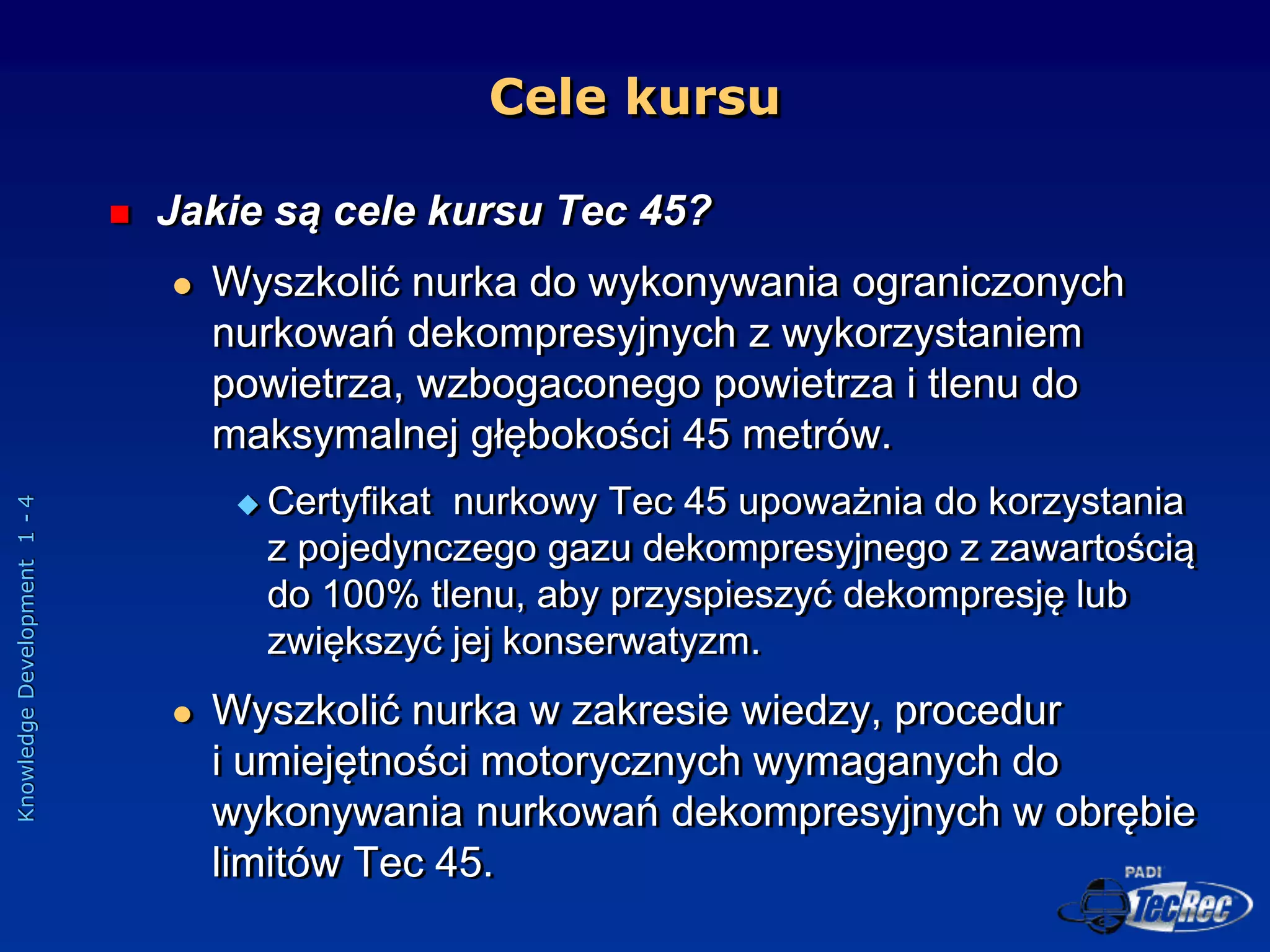 Knowledge
Development
1
-
4
Cele kursu
 Jakie są cele kursu Tec 45?
 Wyszkolić nurka do wykonywania ograniczonych
nurkowań dekompresyjnych z wykorzystaniem
powietrza, wzbogaconego powietrza i tlenu do
maksymalnej głębokości 45 metrów.
 Certyfikat nurkowy Tec 45 upoważnia do korzystania
z pojedynczego gazu dekompresyjnego z zawartością
do 100% tlenu, aby przyspieszyć dekompresję lub
zwiększyć jej konserwatyzm.
 Wyszkolić nurka w zakresie wiedzy, procedur
i umiejętności motorycznych wymaganych do
wykonywania nurkowań dekompresyjnych w obrębie
limitów Tec 45.
 