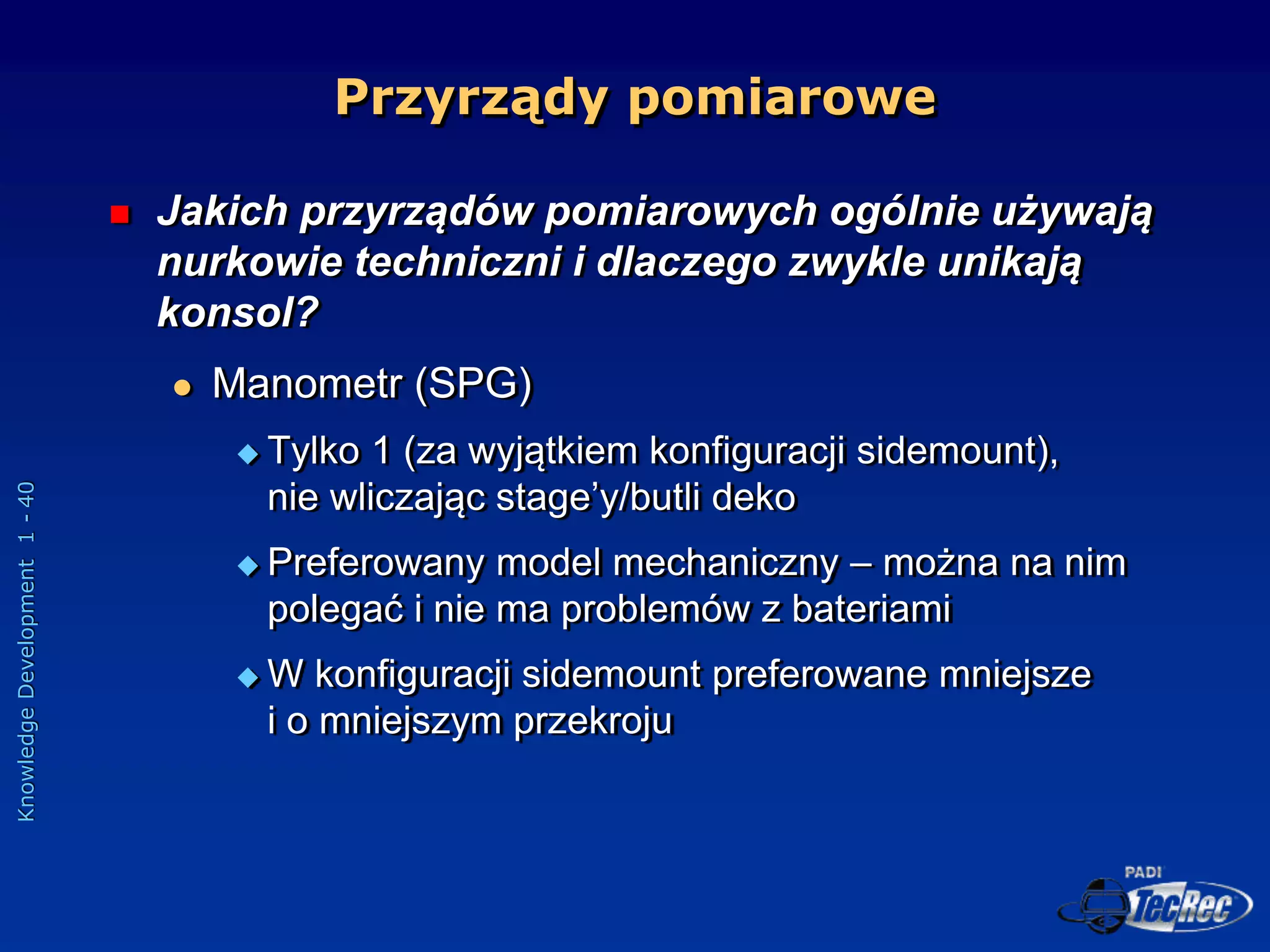 Knowledge
Development
1
-
40
Przyrządy pomiarowe
 Jakich przyrządów pomiarowych ogólnie używają
nurkowie techniczni i dlaczego zwykle unikają
konsol?
 Manometr (SPG)
 Tylko 1 (za wyjątkiem konfiguracji sidemount),
nie wliczając stage’y/butli deko
 Preferowany model mechaniczny – można na nim
polegać i nie ma problemów z bateriami
 W konfiguracji sidemount preferowane mniejsze
i o mniejszym przekroju
 