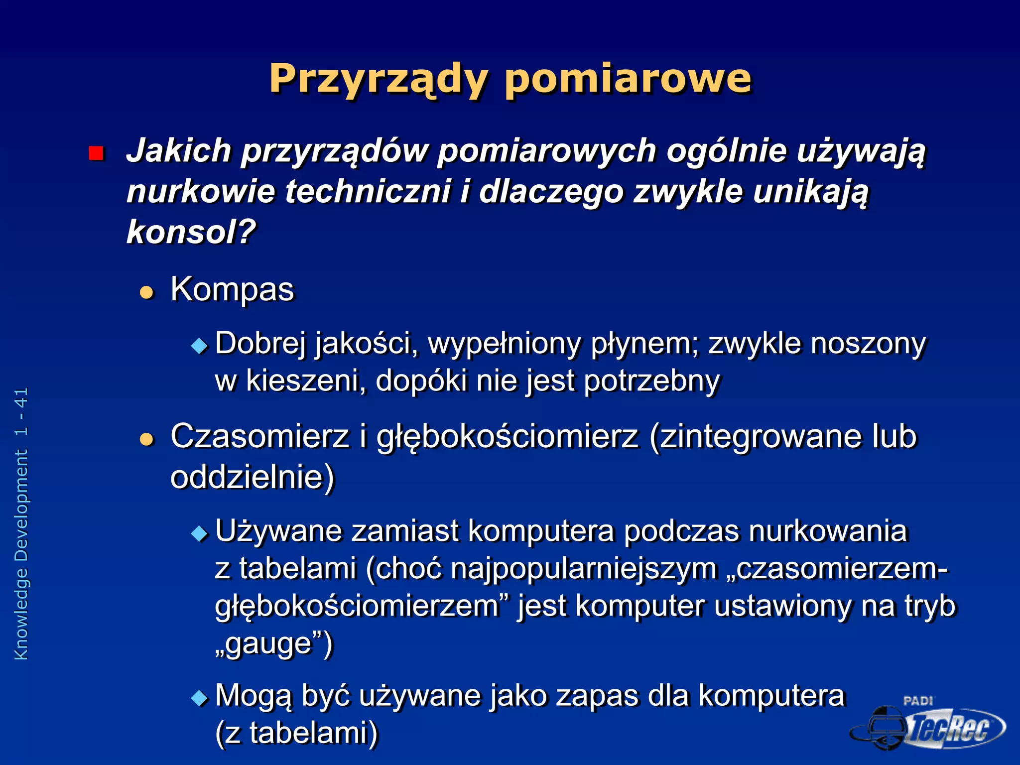 Knowledge
Development
1
-
41
Przyrządy pomiarowe
 Jakich przyrządów pomiarowych ogólnie używają
nurkowie techniczni i dlaczego zwykle unikają
konsol?
 Kompas
 Dobrej jakości, wypełniony płynem; zwykle noszony
w kieszeni, dopóki nie jest potrzebny
 Czasomierz i głębokościomierz (zintegrowane lub
oddzielnie)
 Używane zamiast komputera podczas nurkowania
z tabelami (choć najpopularniejszym „czasomierzem-
głębokościomierzem” jest komputer ustawiony na tryb
„gauge”)
 Mogą być używane jako zapas dla komputera
(z tabelami)
 