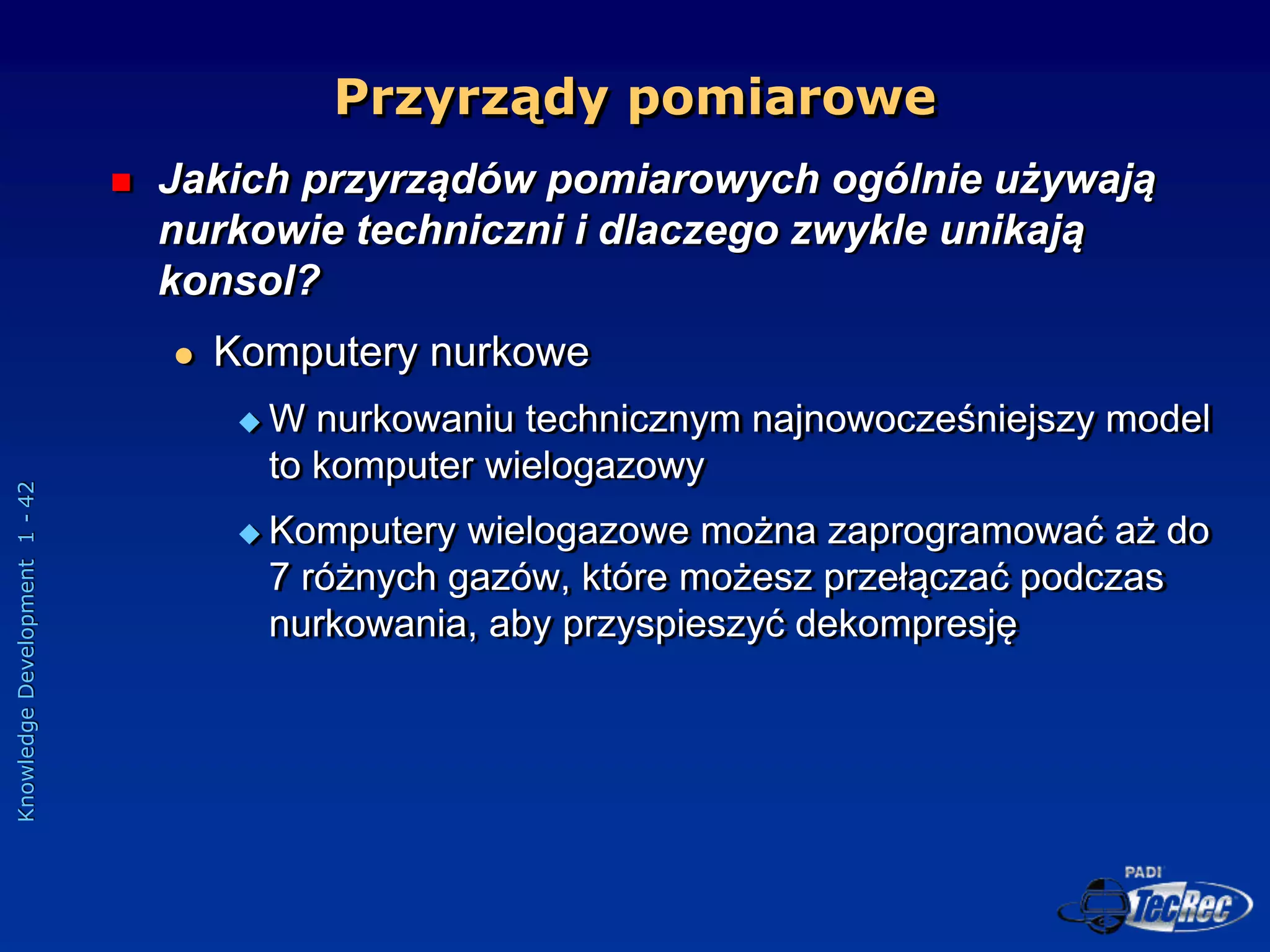 Knowledge
Development
1
-
42
Przyrządy pomiarowe
 Jakich przyrządów pomiarowych ogólnie używają
nurkowie techniczni i dlaczego zwykle unikają
konsol?
 Komputery nurkowe
 W nurkowaniu technicznym najnowocześniejszy model
to komputer wielogazowy
 Komputery wielogazowe można zaprogramować aż do
7 różnych gazów, które możesz przełączać podczas
nurkowania, aby przyspieszyć dekompresję
 