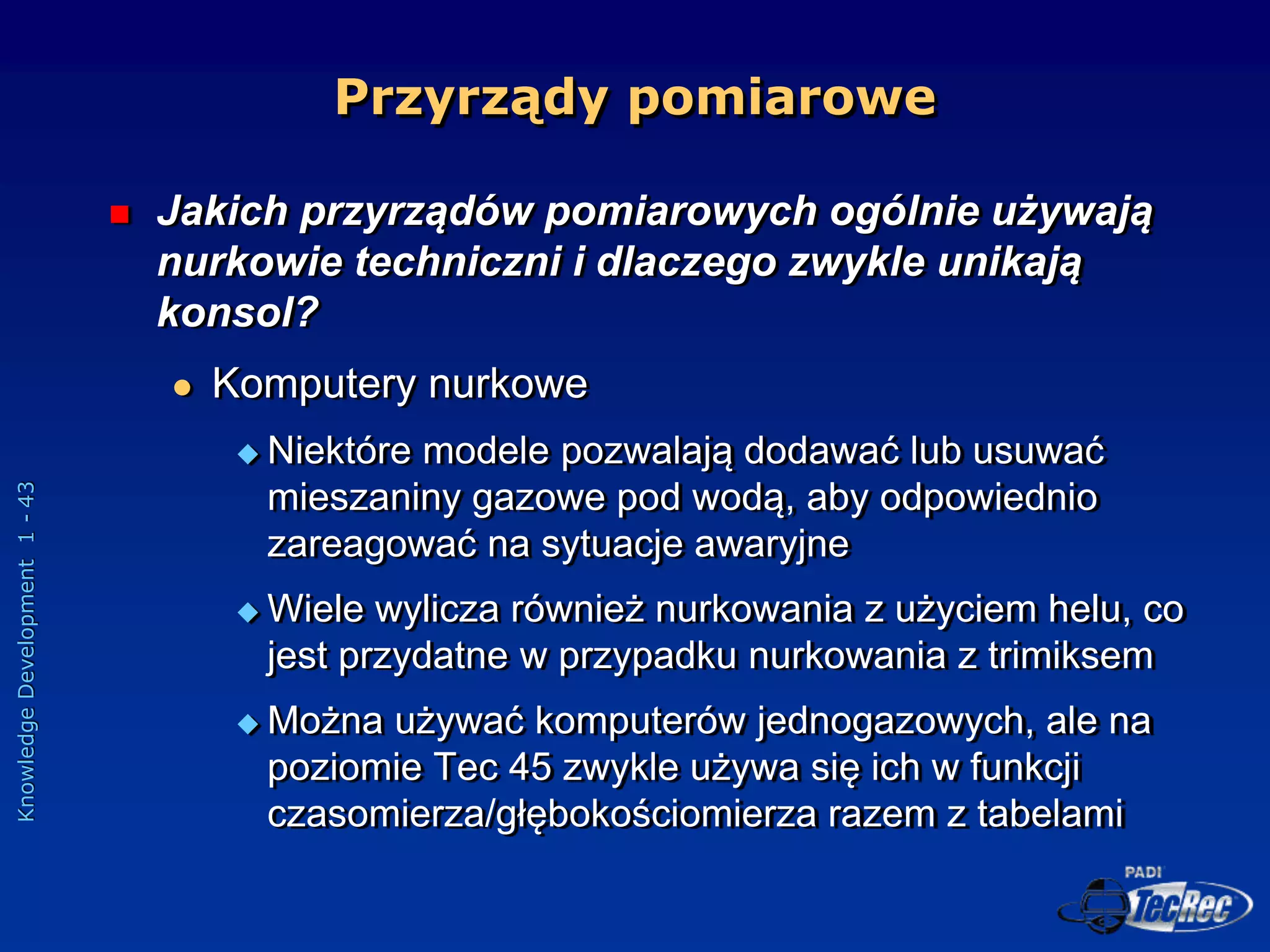 Knowledge
Development
1
-
43
Przyrządy pomiarowe
 Jakich przyrządów pomiarowych ogólnie używają
nurkowie techniczni i dlaczego zwykle unikają
konsol?
 Komputery nurkowe
 Niektóre modele pozwalają dodawać lub usuwać
mieszaniny gazowe pod wodą, aby odpowiednio
zareagować na sytuacje awaryjne
 Wiele wylicza również nurkowania z użyciem helu, co
jest przydatne w przypadku nurkowania z trimiksem
 Można używać komputerów jednogazowych, ale na
poziomie Tec 45 zwykle używa się ich w funkcji
czasomierza/głębokościomierza razem z tabelami
 