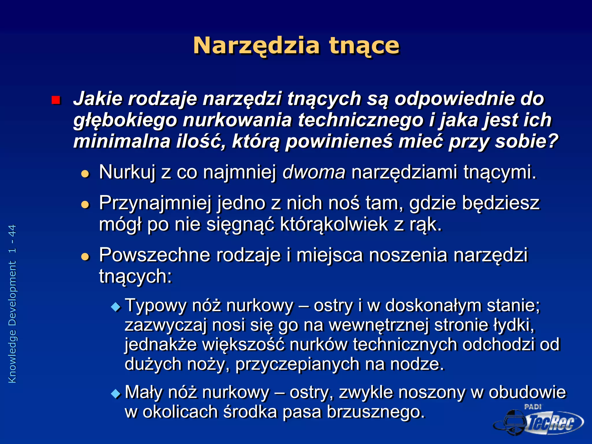 Knowledge
Development
1
-
44
Narzędzia tnące
 Jakie rodzaje narzędzi tnących są odpowiednie do
głębokiego nurkowania technicznego i jaka jest ich
minimalna ilość, którą powinieneś mieć przy sobie?
 Nurkuj z co najmniej dwoma narzędziami tnącymi.
 Przynajmniej jedno z nich noś tam, gdzie będziesz
mógł po nie sięgnąć którąkolwiek z rąk.
 Powszechne rodzaje i miejsca noszenia narzędzi
tnących:
 Typowy nóż nurkowy – ostry i w doskonałym stanie;
zazwyczaj nosi się go na wewnętrznej stronie łydki,
jednakże większość nurków technicznych odchodzi od
dużych noży, przyczepianych na nodze.
 Mały nóż nurkowy – ostry, zwykle noszony w obudowie
w okolicach środka pasa brzusznego.
 