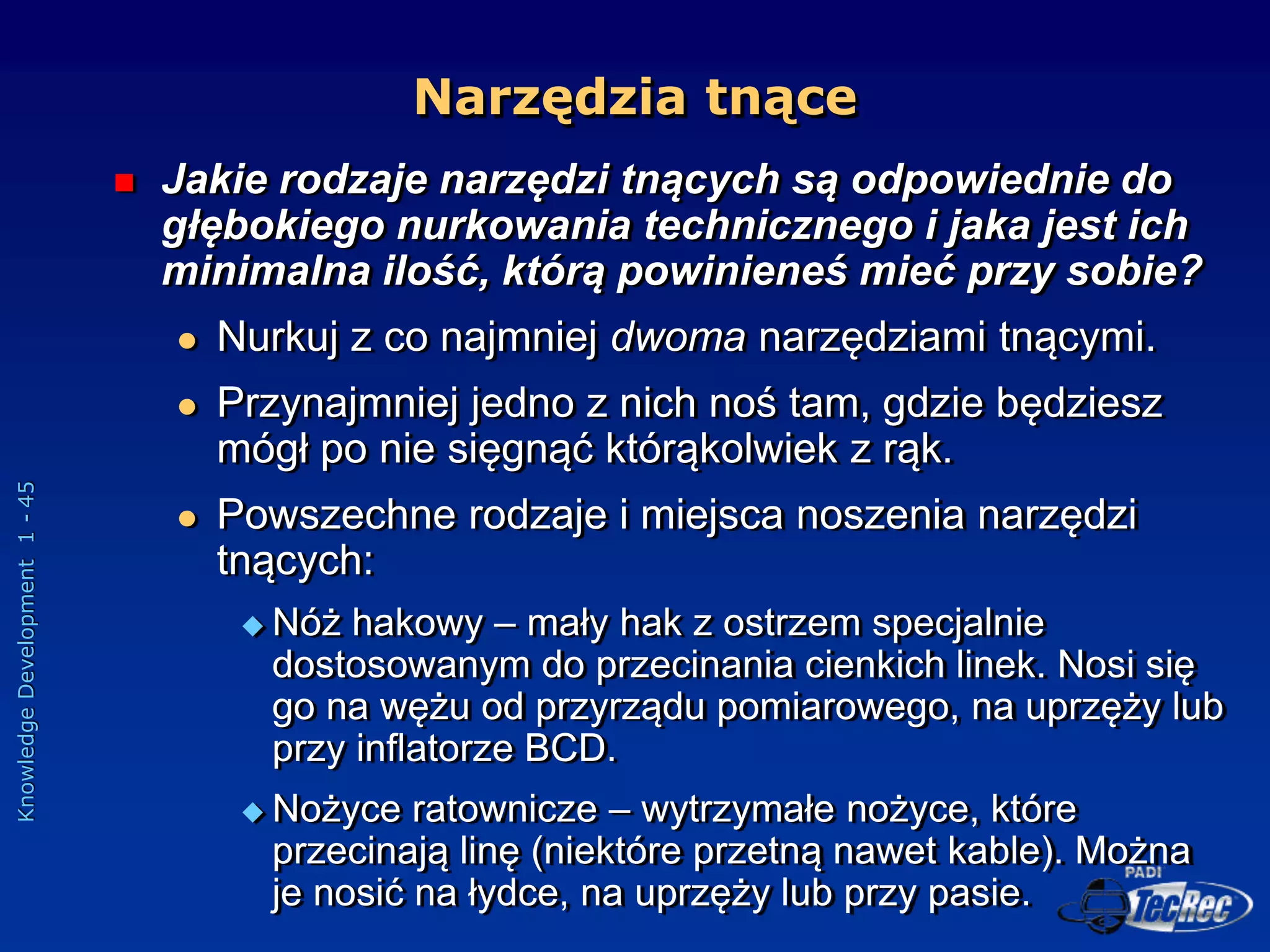 Knowledge
Development
1
-
45
Narzędzia tnące
 Jakie rodzaje narzędzi tnących są odpowiednie do
głębokiego nurkowania technicznego i jaka jest ich
minimalna ilość, którą powinieneś mieć przy sobie?
 Nurkuj z co najmniej dwoma narzędziami tnącymi.
 Przynajmniej jedno z nich noś tam, gdzie będziesz
mógł po nie sięgnąć którąkolwiek z rąk.
 Powszechne rodzaje i miejsca noszenia narzędzi
tnących:
 Nóż hakowy – mały hak z ostrzem specjalnie
dostosowanym do przecinania cienkich linek. Nosi się
go na wężu od przyrządu pomiarowego, na uprzęży lub
przy inflatorze BCD.
 Nożyce ratownicze – wytrzymałe nożyce, które
przecinają linę (niektóre przetną nawet kable). Można
je nosić na łydce, na uprzęży lub przy pasie.
 