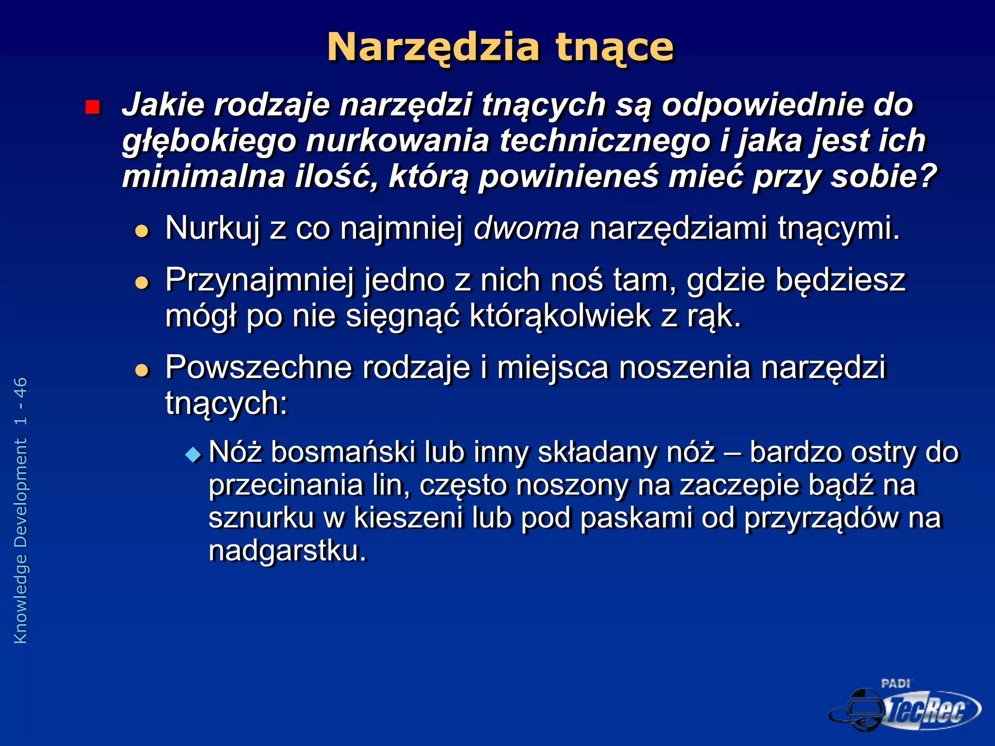 Knowledge
Development
1
-
46
Narzędzia tnące
 Jakie rodzaje narzędzi tnących są odpowiednie do
głębokiego nurkowania technicznego i jaka jest ich
minimalna ilość, którą powinieneś mieć przy sobie?
 Nurkuj z co najmniej dwoma narzędziami tnącymi.
 Przynajmniej jedno z nich noś tam, gdzie będziesz
mógł po nie sięgnąć którąkolwiek z rąk.
 Powszechne rodzaje i miejsca noszenia narzędzi
tnących:
 Nóż bosmański lub inny składany nóż – bardzo ostry do
przecinania lin, często noszony na zaczepie bądź na
sznurku w kieszeni lub pod paskami od przyrządów na
nadgarstku.
 