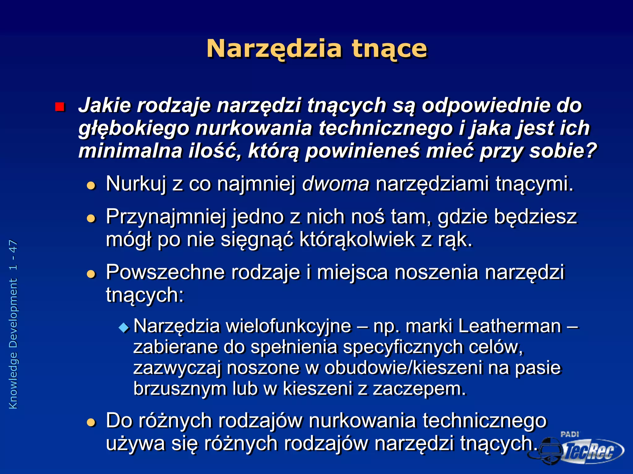 Knowledge
Development
1
-
47
Narzędzia tnące
 Jakie rodzaje narzędzi tnących są odpowiednie do
głębokiego nurkowania technicznego i jaka jest ich
minimalna ilość, którą powinieneś mieć przy sobie?
 Nurkuj z co najmniej dwoma narzędziami tnącymi.
 Przynajmniej jedno z nich noś tam, gdzie będziesz
mógł po nie sięgnąć którąkolwiek z rąk.
 Powszechne rodzaje i miejsca noszenia narzędzi
tnących:
 Narzędzia wielofunkcyjne – np. marki Leatherman –
zabierane do spełnienia specyficznych celów,
zazwyczaj noszone w obudowie/kieszeni na pasie
brzusznym lub w kieszeni z zaczepem.
 Do różnych rodzajów nurkowania technicznego
używa się różnych rodzajów narzędzi tnących.
 