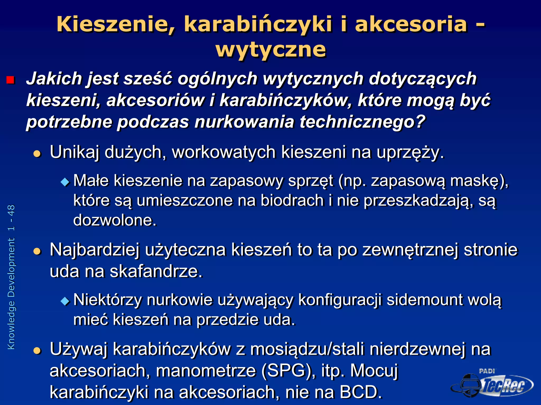 Knowledge
Development
1
-
48
Kieszenie, karabińczyki i akcesoria -
wytyczne
 Jakich jest sześć ogólnych wytycznych dotyczących
kieszeni, akcesoriów i karabińczyków, które mogą być
potrzebne podczas nurkowania technicznego?
 Unikaj dużych, workowatych kieszeni na uprzęży.
 Małe kieszenie na zapasowy sprzęt (np. zapasową maskę),
które są umieszczone na biodrach i nie przeszkadzają, są
dozwolone.
 Najbardziej użyteczna kieszeń to ta po zewnętrznej stronie
uda na skafandrze.
 Niektórzy nurkowie używający konfiguracji sidemount wolą
mieć kieszeń na przedzie uda.
 Używaj karabińczyków z mosiądzu/stali nierdzewnej na
akcesoriach, manometrze (SPG), itp. Mocuj
karabińczyki na akcesoriach, nie na BCD.
 