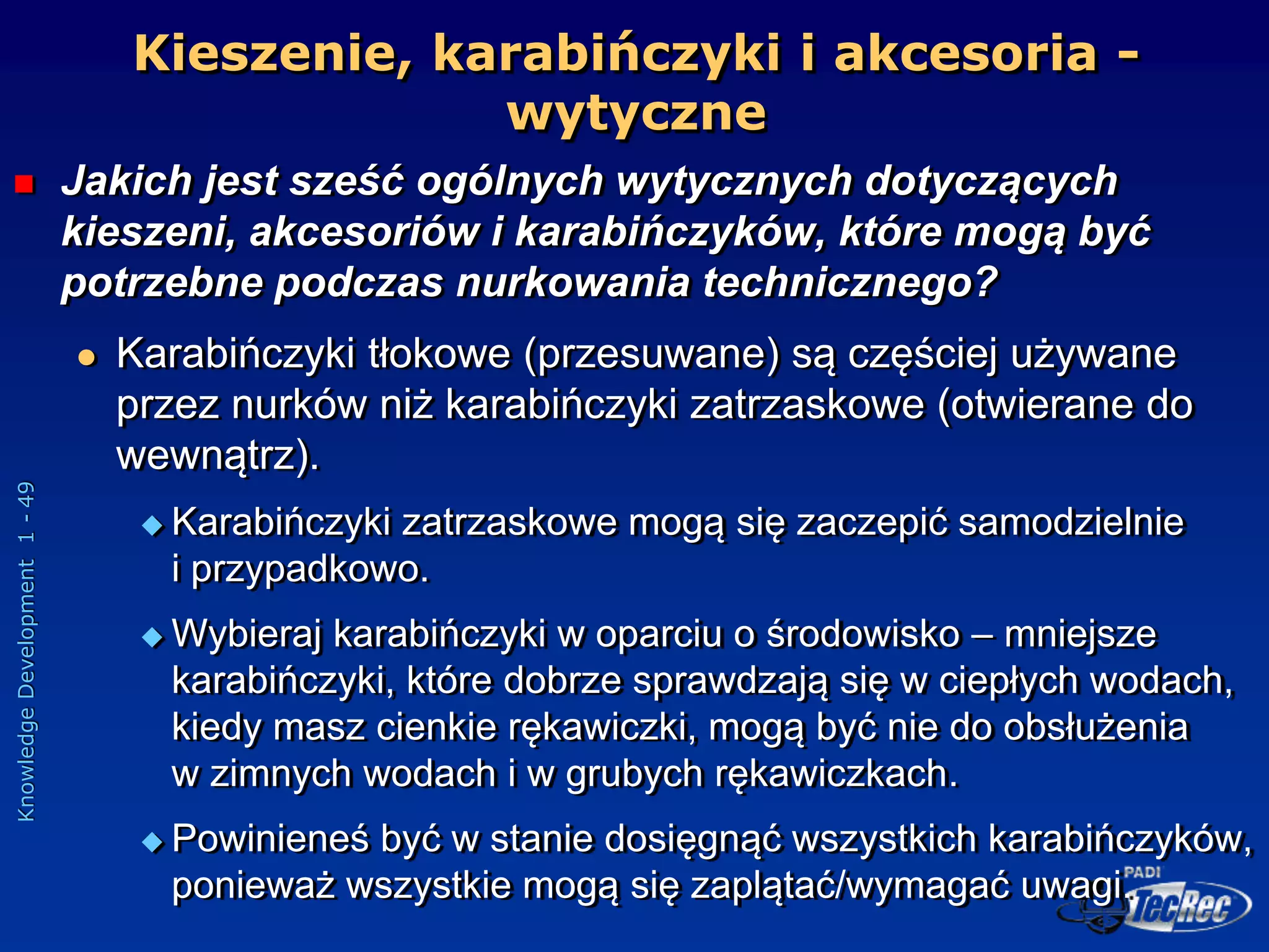 Knowledge
Development
1
-
49
Kieszenie, karabińczyki i akcesoria -
wytyczne
 Jakich jest sześć ogólnych wytycznych dotyczących
kieszeni, akcesoriów i karabińczyków, które mogą być
potrzebne podczas nurkowania technicznego?
 Karabińczyki tłokowe (przesuwane) są częściej używane
przez nurków niż karabińczyki zatrzaskowe (otwierane do
wewnątrz).
 Karabińczyki zatrzaskowe mogą się zaczepić samodzielnie
i przypadkowo.
 Wybieraj karabińczyki w oparciu o środowisko – mniejsze
karabińczyki, które dobrze sprawdzają się w ciepłych wodach,
kiedy masz cienkie rękawiczki, mogą być nie do obsłużenia
w zimnych wodach i w grubych rękawiczkach.
 Powinieneś być w stanie dosięgnąć wszystkich karabińczyków,
ponieważ wszystkie mogą się zaplątać/wymagać uwagi.
 