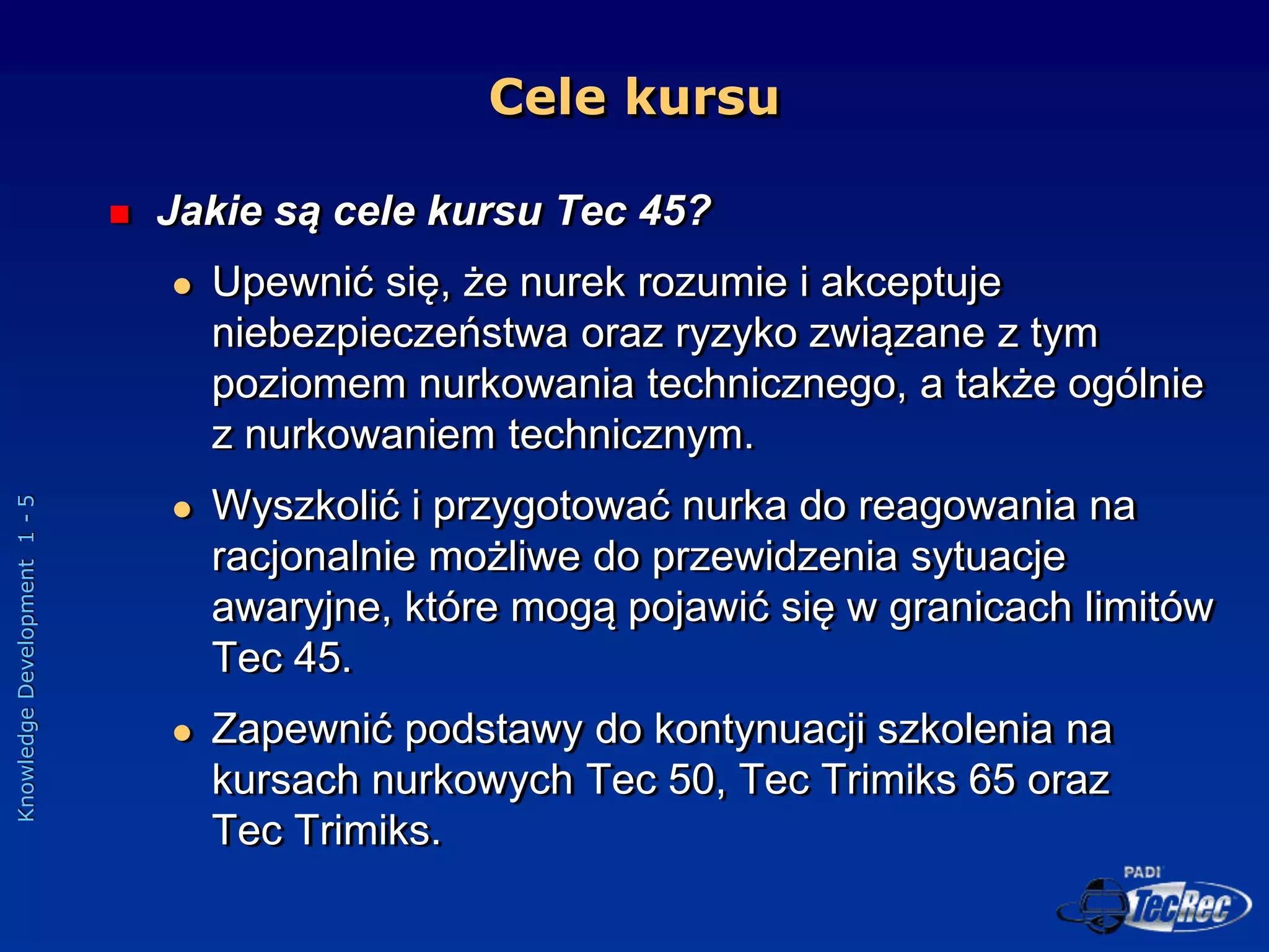 Knowledge
Development
1
-
5
Cele kursu
 Jakie są cele kursu Tec 45?
 Upewnić się, że nurek rozumie i akceptuje
niebezpieczeństwa oraz ryzyko związane z tym
poziomem nurkowania technicznego, a także ogólnie
z nurkowaniem technicznym.
 Wyszkolić i przygotować nurka do reagowania na
racjonalnie możliwe do przewidzenia sytuacje
awaryjne, które mogą pojawić się w granicach limitów
Tec 45.
 Zapewnić podstawy do kontynuacji szkolenia na
kursach nurkowych Tec 50, Tec Trimiks 65 oraz
Tec Trimiks.
 