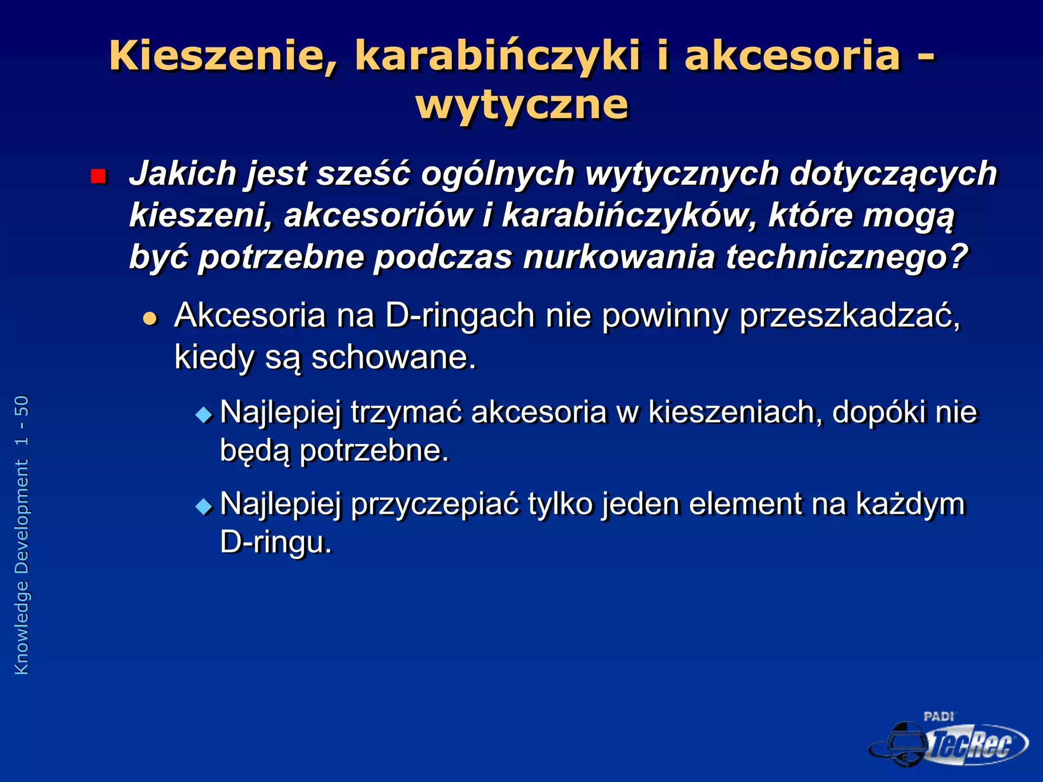Knowledge
Development
1
-
50
Kieszenie, karabińczyki i akcesoria -
wytyczne
 Jakich jest sześć ogólnych wytycznych dotyczących
kieszeni, akcesoriów i karabińczyków, które mogą
być potrzebne podczas nurkowania technicznego?
 Akcesoria na D-ringach nie powinny przeszkadzać,
kiedy są schowane.
 Najlepiej trzymać akcesoria w kieszeniach, dopóki nie
będą potrzebne.
 Najlepiej przyczepiać tylko jeden element na każdym
D-ringu.
 