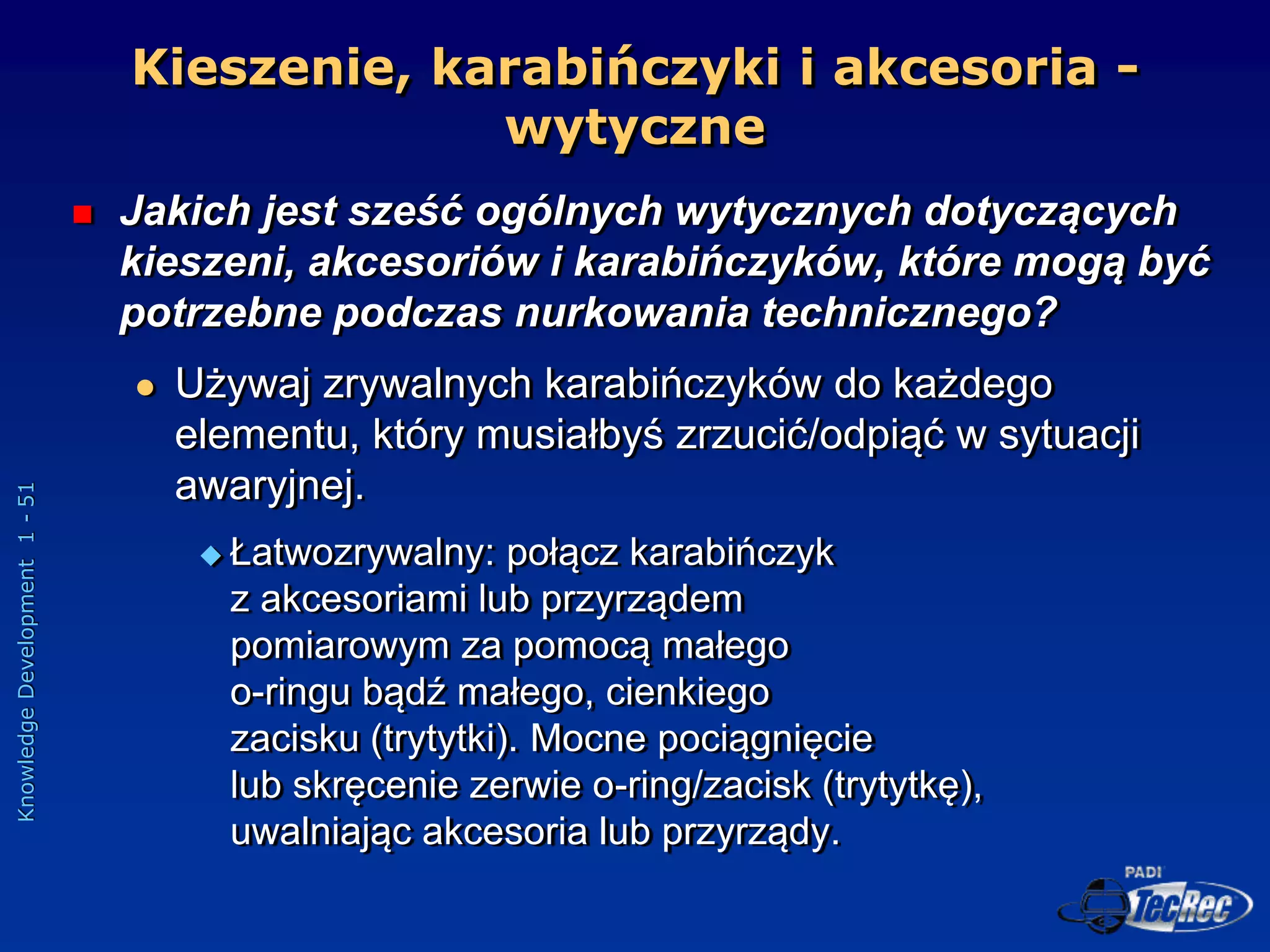 Knowledge
Development
1
-
51
Kieszenie, karabińczyki i akcesoria -
wytyczne
 Jakich jest sześć ogólnych wytycznych dotyczących
kieszeni, akcesoriów i karabińczyków, które mogą być
potrzebne podczas nurkowania technicznego?
 Używaj zrywalnych karabińczyków do każdego
elementu, który musiałbyś zrzucić/odpiąć w sytuacji
awaryjnej.
 Łatwozrywalny: połącz karabińczyk
z akcesoriami lub przyrządem
pomiarowym za pomocą małego
o-ringu bądź małego, cienkiego
zacisku (trytytki). Mocne pociągnięcie
lub skręcenie zerwie o-ring/zacisk (trytytkę),
uwalniając akcesoria lub przyrządy.
 