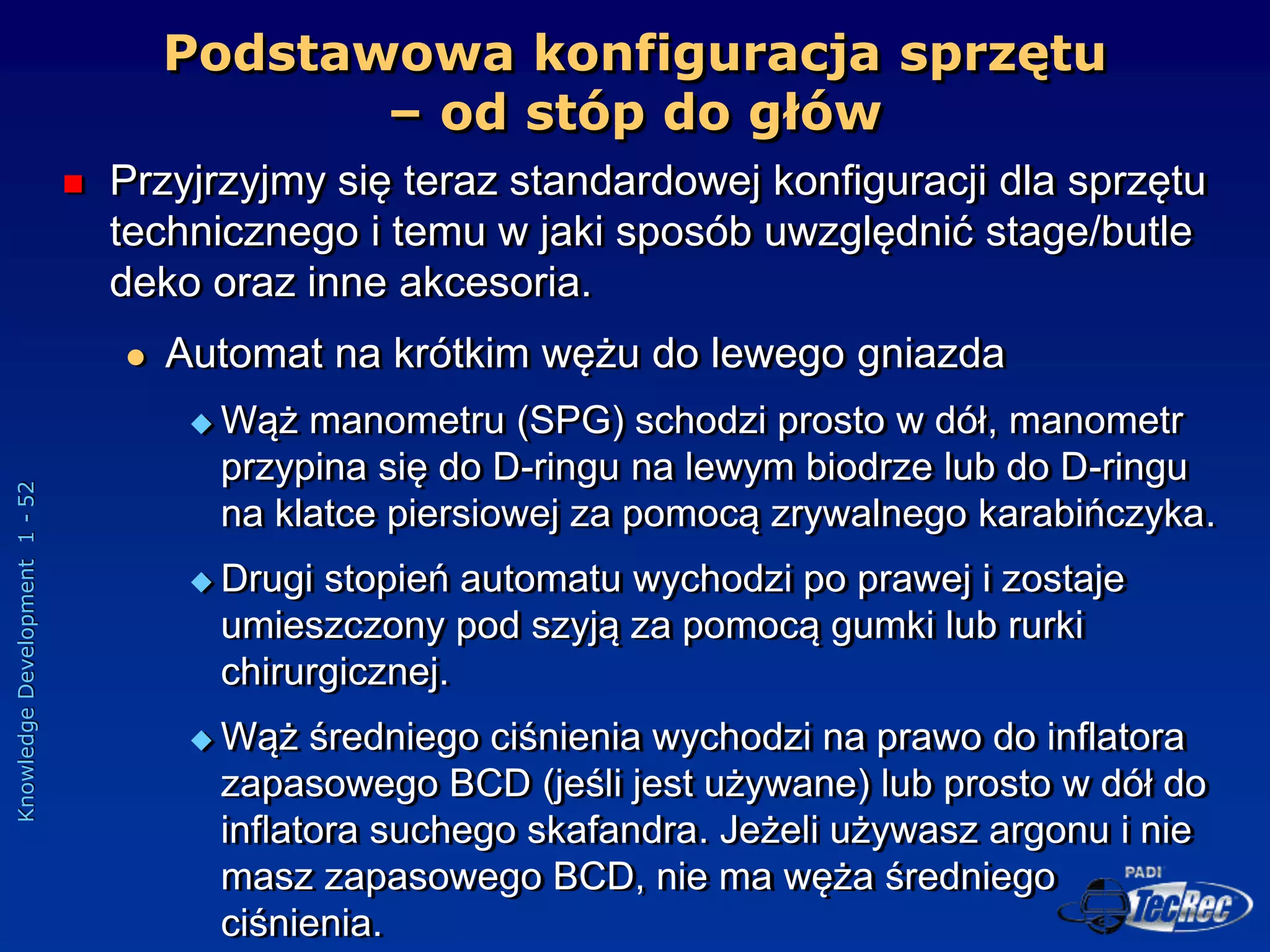Knowledge
Development
1
-
52
Podstawowa konfiguracja sprzętu
– od stóp do głów
 Przyjrzyjmy się teraz standardowej konfiguracji dla sprzętu
technicznego i temu w jaki sposób uwzględnić stage/butle
deko oraz inne akcesoria.
 Automat na krótkim wężu do lewego gniazda
 Wąż manometru (SPG) schodzi prosto w dół, manometr
przypina się do D-ringu na lewym biodrze lub do D-ringu
na klatce piersiowej za pomocą zrywalnego karabińczyka.
 Drugi stopień automatu wychodzi po prawej i zostaje
umieszczony pod szyją za pomocą gumki lub rurki
chirurgicznej.
 Wąż średniego ciśnienia wychodzi na prawo do inflatora
zapasowego BCD (jeśli jest używane) lub prosto w dół do
inflatora suchego skafandra. Jeżeli używasz argonu i nie
masz zapasowego BCD, nie ma węża średniego
ciśnienia.
 