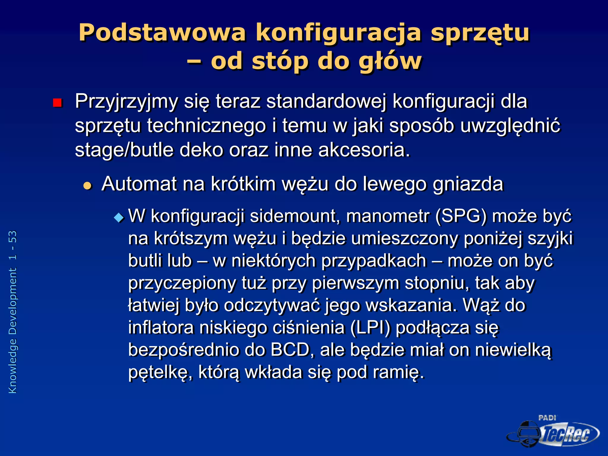 Knowledge
Development
1
-
53
Podstawowa konfiguracja sprzętu
– od stóp do głów
 Przyjrzyjmy się teraz standardowej konfiguracji dla
sprzętu technicznego i temu w jaki sposób uwzględnić
stage/butle deko oraz inne akcesoria.
 Automat na krótkim wężu do lewego gniazda
 W konfiguracji sidemount, manometr (SPG) może być
na krótszym wężu i będzie umieszczony poniżej szyjki
butli lub – w niektórych przypadkach – może on być
przyczepiony tuż przy pierwszym stopniu, tak aby
łatwiej było odczytywać jego wskazania. Wąż do
inflatora niskiego ciśnienia (LPI) podłącza się
bezpośrednio do BCD, ale będzie miał on niewielką
pętelkę, którą wkłada się pod ramię.
 