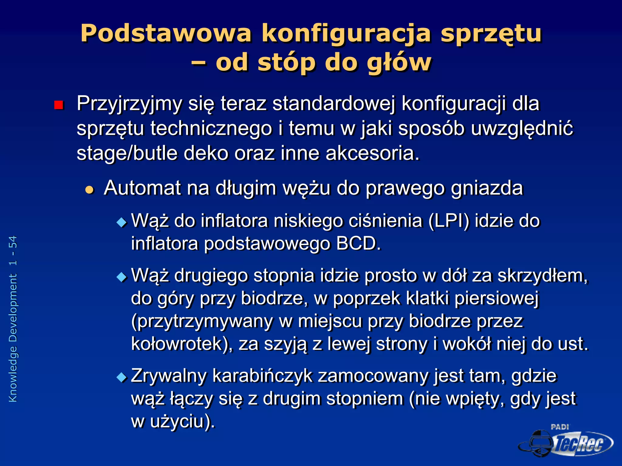 Knowledge
Development
1
-
54
Podstawowa konfiguracja sprzętu
– od stóp do głów
 Przyjrzyjmy się teraz standardowej konfiguracji dla
sprzętu technicznego i temu w jaki sposób uwzględnić
stage/butle deko oraz inne akcesoria.
 Automat na długim wężu do prawego gniazda
 Wąż do inflatora niskiego ciśnienia (LPI) idzie do
inflatora podstawowego BCD.
 Wąż drugiego stopnia idzie prosto w dół za skrzydłem,
do góry przy biodrze, w poprzek klatki piersiowej
(przytrzymywany w miejscu przy biodrze przez
kołowrotek), za szyją z lewej strony i wokół niej do ust.
 Zrywalny karabińczyk zamocowany jest tam, gdzie
wąż łączy się z drugim stopniem (nie wpięty, gdy jest
w użyciu).
 