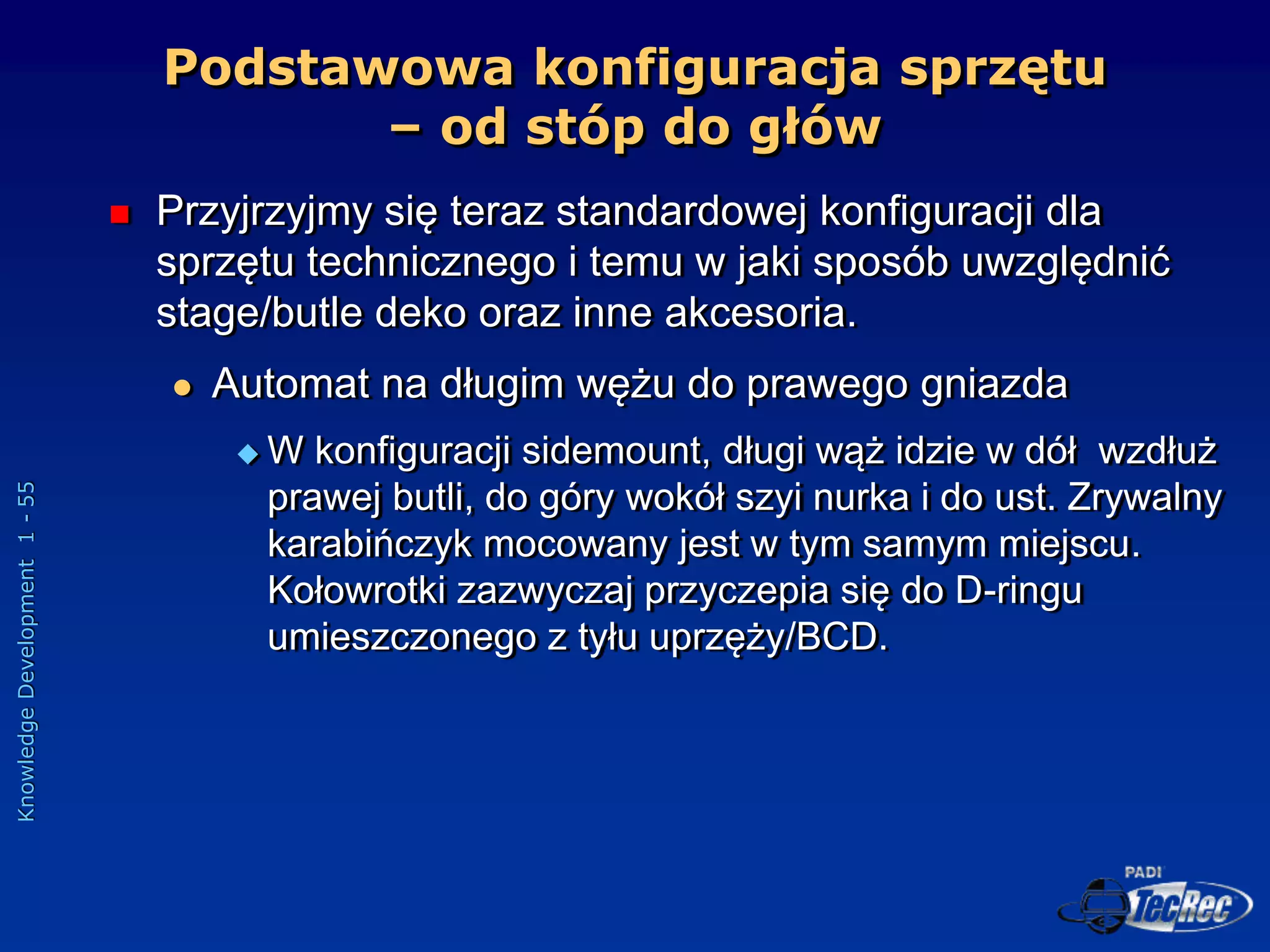 Knowledge
Development
1
-
55
Podstawowa konfiguracja sprzętu
– od stóp do głów
 Przyjrzyjmy się teraz standardowej konfiguracji dla
sprzętu technicznego i temu w jaki sposób uwzględnić
stage/butle deko oraz inne akcesoria.
 Automat na długim wężu do prawego gniazda
 W konfiguracji sidemount, długi wąż idzie w dół wzdłuż
prawej butli, do góry wokół szyi nurka i do ust. Zrywalny
karabińczyk mocowany jest w tym samym miejscu.
Kołowrotki zazwyczaj przyczepia się do D-ringu
umieszczonego z tyłu uprzęży/BCD.
 