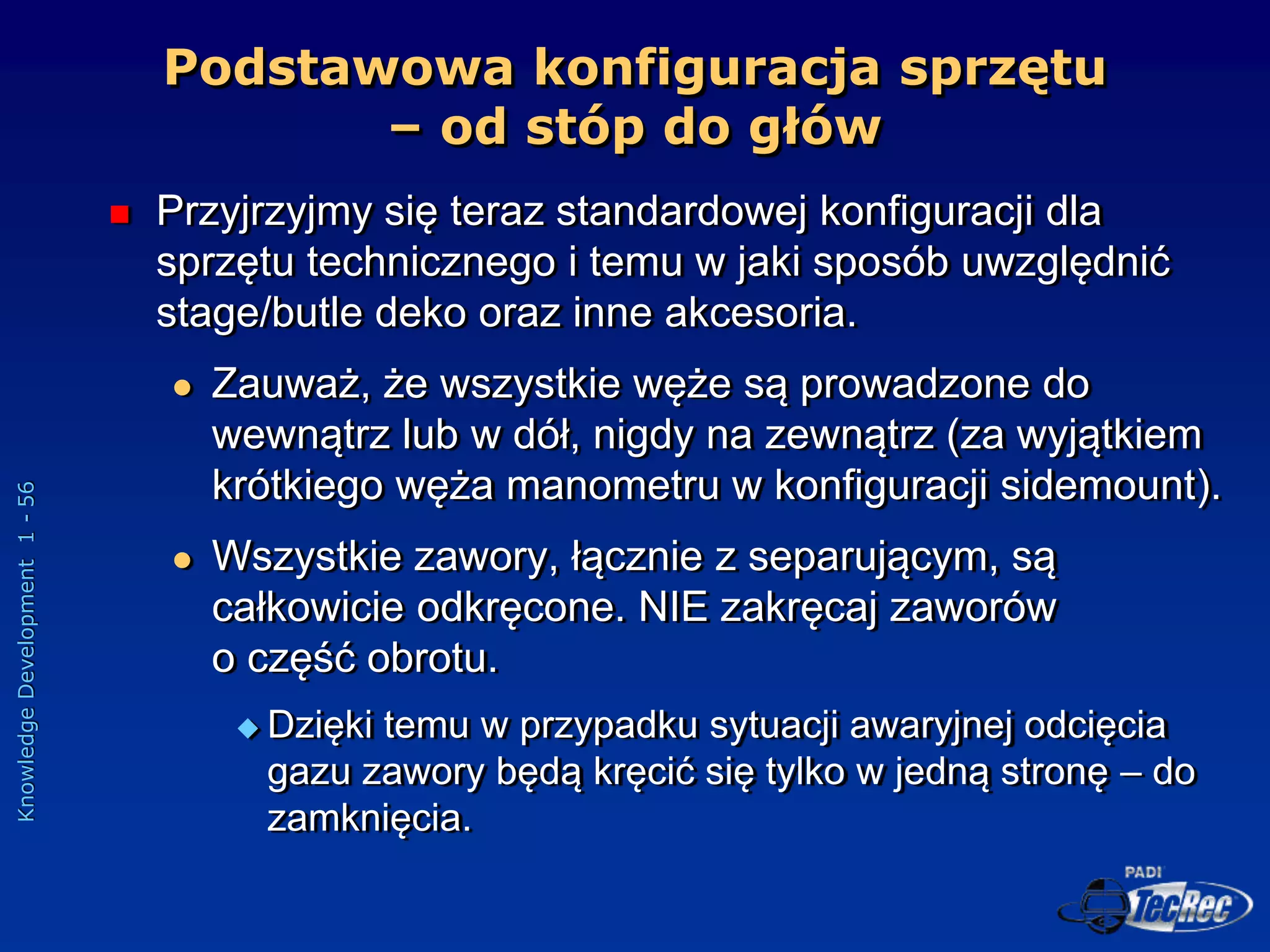 Knowledge
Development
1
-
56
Podstawowa konfiguracja sprzętu
– od stóp do głów
 Przyjrzyjmy się teraz standardowej konfiguracji dla
sprzętu technicznego i temu w jaki sposób uwzględnić
stage/butle deko oraz inne akcesoria.
 Zauważ, że wszystkie węże są prowadzone do
wewnątrz lub w dół, nigdy na zewnątrz (za wyjątkiem
krótkiego węża manometru w konfiguracji sidemount).
 Wszystkie zawory, łącznie z separującym, są
całkowicie odkręcone. NIE zakręcaj zaworów
o część obrotu.
 Dzięki temu w przypadku sytuacji awaryjnej odcięcia
gazu zawory będą kręcić się tylko w jedną stronę – do
zamknięcia.
 