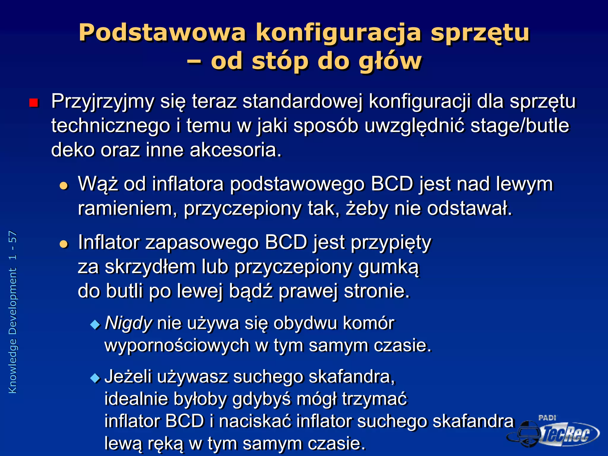 Knowledge
Development
1
-
57
Podstawowa konfiguracja sprzętu
– od stóp do głów
 Przyjrzyjmy się teraz standardowej konfiguracji dla sprzętu
technicznego i temu w jaki sposób uwzględnić stage/butle
deko oraz inne akcesoria.
 Wąż od inflatora podstawowego BCD jest nad lewym
ramieniem, przyczepiony tak, żeby nie odstawał.
 Inflator zapasowego BCD jest przypięty
za skrzydłem lub przyczepiony gumką
do butli po lewej bądź prawej stronie.
 Nigdy nie używa się obydwu komór
wypornościowych w tym samym czasie.
 Jeżeli używasz suchego skafandra,
idealnie byłoby gdybyś mógł trzymać
inflator BCD i naciskać inflator suchego skafandra
lewą ręką w tym samym czasie.
 