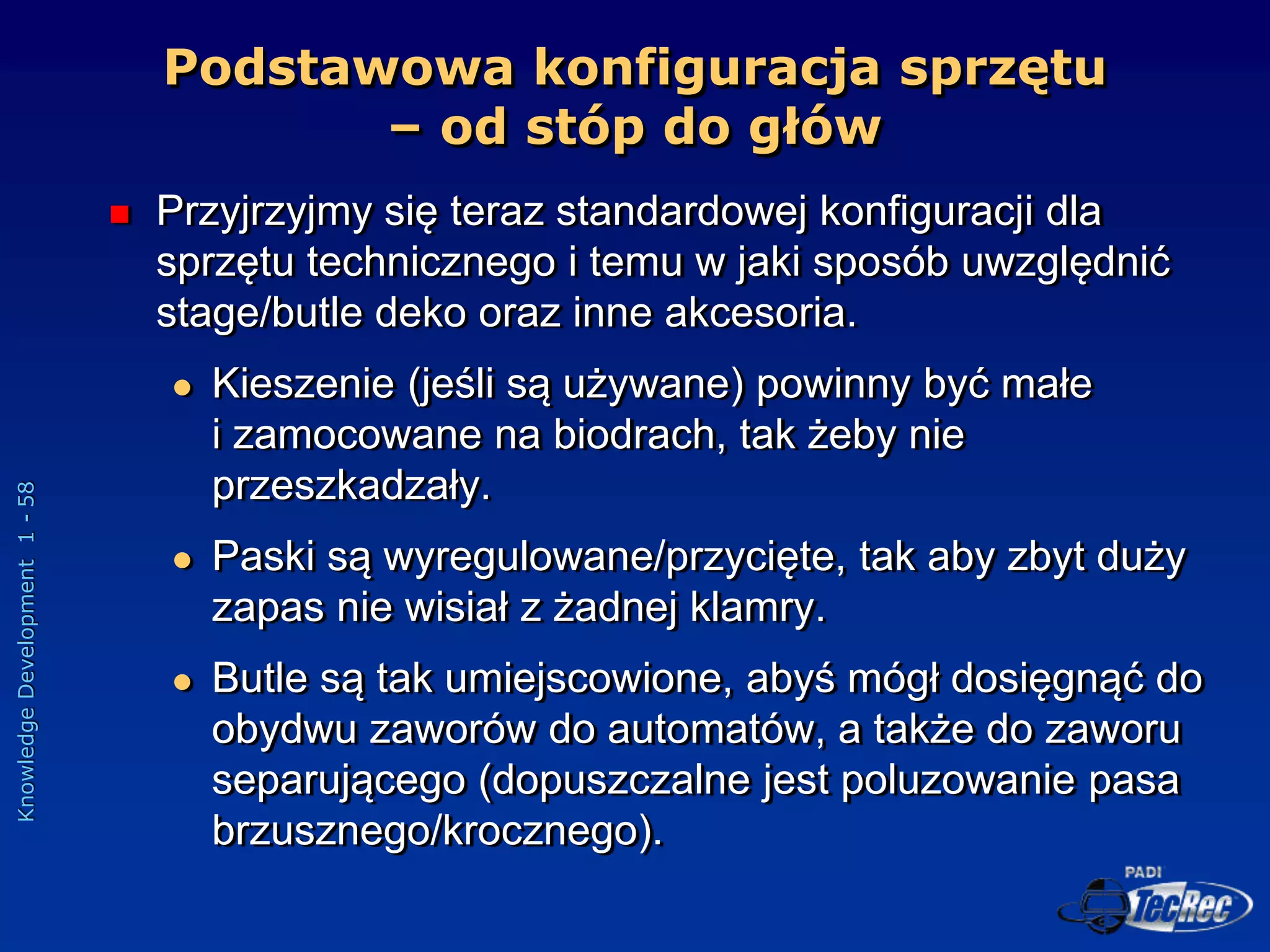 Knowledge
Development
1
-
58
Podstawowa konfiguracja sprzętu
– od stóp do głów
 Przyjrzyjmy się teraz standardowej konfiguracji dla
sprzętu technicznego i temu w jaki sposób uwzględnić
stage/butle deko oraz inne akcesoria.
 Kieszenie (jeśli są używane) powinny być małe
i zamocowane na biodrach, tak żeby nie
przeszkadzały.
 Paski są wyregulowane/przycięte, tak aby zbyt duży
zapas nie wisiał z żadnej klamry.
 Butle są tak umiejscowione, abyś mógł dosięgnąć do
obydwu zaworów do automatów, a także do zaworu
separującego (dopuszczalne jest poluzowanie pasa
brzusznego/krocznego).
 