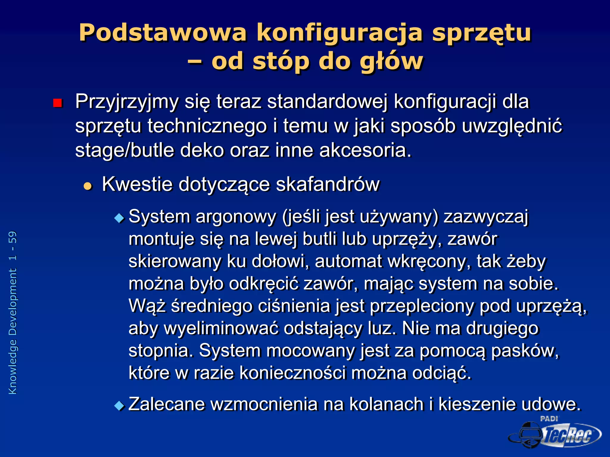 Knowledge
Development
1
-
59
Podstawowa konfiguracja sprzętu
– od stóp do głów
 Przyjrzyjmy się teraz standardowej konfiguracji dla
sprzętu technicznego i temu w jaki sposób uwzględnić
stage/butle deko oraz inne akcesoria.
 Kwestie dotyczące skafandrów
 System argonowy (jeśli jest używany) zazwyczaj
montuje się na lewej butli lub uprzęży, zawór
skierowany ku dołowi, automat wkręcony, tak żeby
można było odkręcić zawór, mając system na sobie.
Wąż średniego ciśnienia jest przepleciony pod uprzężą,
aby wyeliminować odstający luz. Nie ma drugiego
stopnia. System mocowany jest za pomocą pasków,
które w razie konieczności można odciąć.
 Zalecane wzmocnienia na kolanach i kieszenie udowe.
 