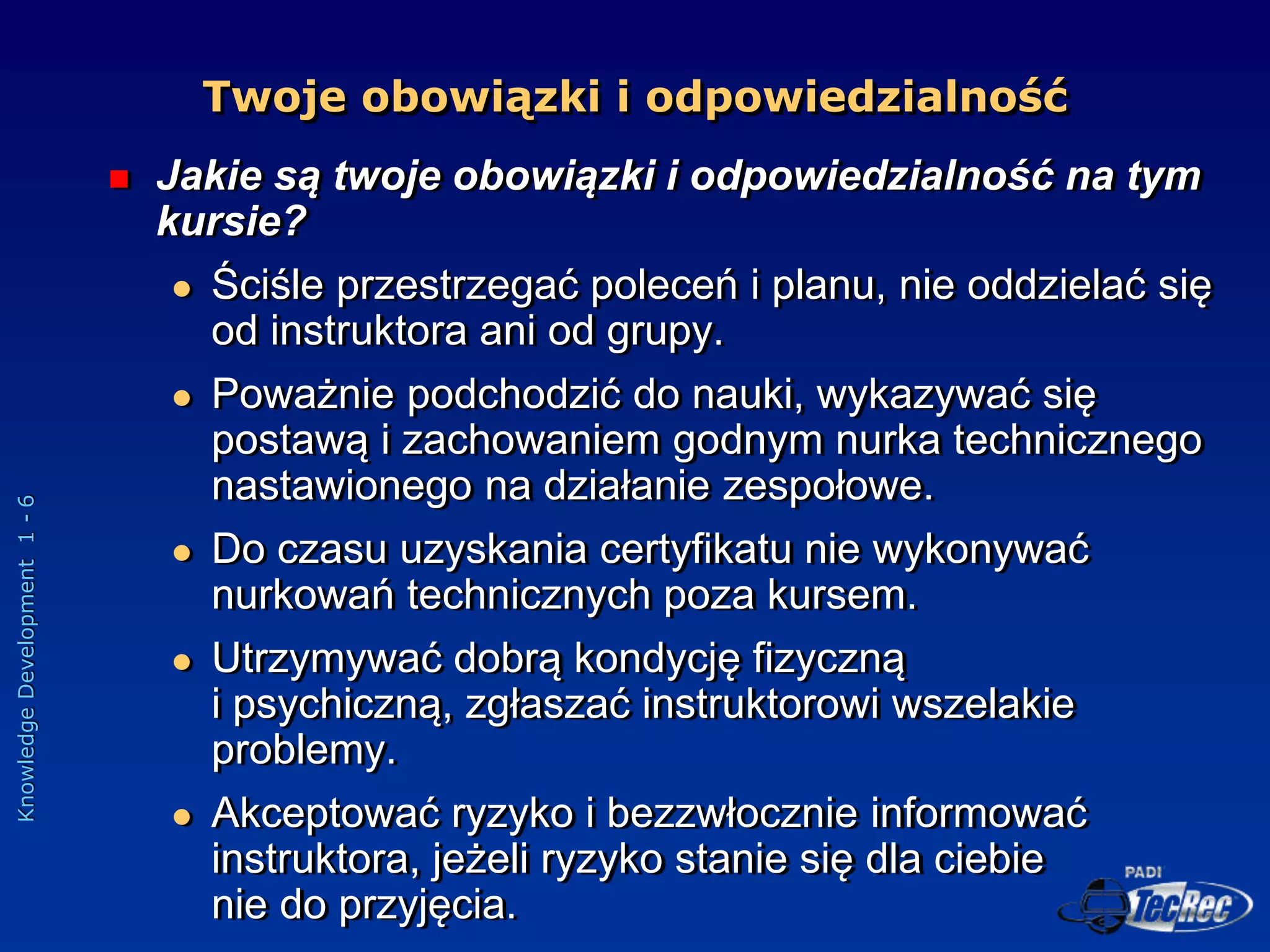 Knowledge
Development
1
-
6
Twoje obowiązki i odpowiedzialność
 Jakie są twoje obowiązki i odpowiedzialność na tym
kursie?
 Ściśle przestrzegać poleceń i planu, nie oddzielać się
od instruktora ani od grupy.
 Poważnie podchodzić do nauki, wykazywać się
postawą i zachowaniem godnym nurka technicznego
nastawionego na działanie zespołowe.
 Do czasu uzyskania certyfikatu nie wykonywać
nurkowań technicznych poza kursem.
 Utrzymywać dobrą kondycję fizyczną
i psychiczną, zgłaszać instruktorowi wszelakie
problemy.
 Akceptować ryzyko i bezzwłocznie informować
instruktora, jeżeli ryzyko stanie się dla ciebie
nie do przyjęcia.
 
